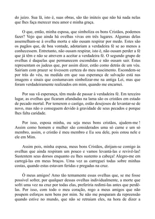 do juízo. Sua lã, isto é, suas obras, são tão inúteis que não há nada nelas
que lhes faça merecer meu amor e minha graça.

     O que, então, minha esposa, que simboliza os bons Cristãos, podemos
fazer? Vejo que ainda há ovelhas vivas em três lugares. Algumas delas
assemelham-se à ovelha morta e não ousam respirar por medo. Estes são
os pagãos que, de boa vontade, adotariam a verdadeira fé se ao menos a
conhecessem. Entretanto, não ousam respirar, isto é, não ousam perder a fé
que já têm e não se atrevem a aceitar a verdadeira fé. O segundo grupo de
ovelhas é daquelas que permanecem escondidas e não ousam sair. Estas
representam os judeus que, por assim dizer, estão como detrás de um véu.
Sairiam com prazer se tivessem certeza do meu nascimento. Escondem-se
por trás do véu, na medida em que sua esperança de salvação está nas
imagens e sinais que costumavam simbolizar-me na antiga Lei, mas que
foram verdadeiramente realizados em mim, quando me encarnei.

     Por sua vã esperança, têm medo de passar à verdadeira fé. Em terceiro
lugar, as ovelhas que ficaram afundadas na lama são os cristãos em estado
de pecado mortal. Por temerem o castigo, estão desejosos de levantar-se de
novo, mas não o conseguem devido à gravidade de seus pecados e porque
lhes falta caridade.

     Por isso, esposa minha, ou seja meus bons cristãos, ajudem-me !
Assim como homem e mulher são considerados uma só carne e um só
membro, assim, o cristão é meu membro e Eu sou dele, pois estou nele e
ele em Mim.

     Assim pois, minha esposa, meus bons Cristãos, dirijam-se comigo às
ovelhas que ainda respiram um pouco e vamos levantá-las e revivê-las!
Sustentem seus dorsos enquanto eu lhes sustento a cabeça! Alegro-me em
carregá-las em meus braços. Uma vez as carreguei todas sobre minhas
costas, quando estas estavam feridas e pregadas na cruz.

     Ó meus amigos! Amo tão ternamente essas ovelhas que, se me fosse
possível sofrer, por qualquer dessas ovelhas individualmente, a morte que
sofri uma vez na cruz por todas elas, preferiria redimi-las antes que perdê-
las. Por isso, com todo o meu coração, rogo a meus amigos que não
poupem esforços nem bens por mim. Se não me pouparam da repreensão
quando estive no mundo, que não se retraiam eles, na hora de dizer a
 