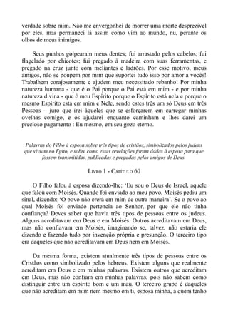 verdade sobre mim. Não me envergonhei de morrer uma morte desprezível
por eles, mas permaneci lá assim como vim ao mundo, nu, perante os
olhos de meus inimigos.

     Seus punhos golpearam meus dentes; fui arrastado pelos cabelos; fui
flagelado por chicotes; fui pregado à madeira com suas ferramentas, e
pregado na cruz junto com meliantes e ladrões. Por esse motivo, meus
amigos, não se poupem por mim que suportei tudo isso por amor a vocês!
Trabalhem corajosamente e ajudem meu necessitado rebanho! Por minha
natureza humana - que é o Pai porque o Pai está em mim - e por minha
natureza divina - que é meu Espírito porque o Espírito está nela e porque o
mesmo Espírito está em mim e Nele, sendo estes três um só Deus em três
Pessoas – juro que irei àqueles que se esforçarem em carregar minhas
ovelhas comigo, e os ajudarei enquanto caminham e lhes darei um
precioso pagamento : Eu mesmo, em seu gozo eterno.


 Palavras do Filho à esposa sobre três tipos de cristãos, simbolizados pelos judeus
 que viviam no Egito, e sobre como estas revelações foram dadas à esposa para que
         fossem transmitidas, publicadas e pregadas pelos amigos de Deus.

                              LIVRO 1 - CAPÍTULO 60

     O Filho falou à esposa dizendo-lhe: ‘Eu sou o Deus de Israel, aquele
que falou com Moisés. Quando foi enviado ao meu povo, Moisés pediu um
sinal, dizendo: ‘O povo não crerá em mim de outra maneira’. Se o povo ao
qual Moisés foi enviado pertencia ao Senhor, por que ele não tinha
confiança? Deves saber que havia três tipos de pessoas entre os judeus.
Alguns acreditavam em Deus e em Moisés. Outros acreditavam em Deus,
mas não confiavam em Moisés, imaginando se, talvez, não estaria ele
dizendo e fazendo tudo por invenção própria e presunção. O terceiro tipo
era daqueles que não acreditavam em Deus nem em Moisés.

     Da mesma forma, existem atualmente três tipos de pessoas entre os
Cristãos como simbolizado pelos hebreus. Existem alguns que realmente
acreditam em Deus e em minhas palavras. Existem outros que acreditam
em Deus, mas não confiam em minhas palavras, pois não sabem como
distinguir entre um espírito bom e um mau. O terceiro grupo é daqueles
que não acreditam em mim nem mesmo em ti, esposa minha, a quem tenho
 
