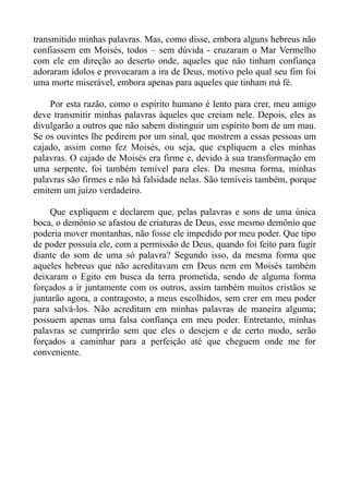 transmitido minhas palavras. Mas, como disse, embora alguns hebreus não
confiassem em Moisés, todos – sem dúvida - cruzaram o Mar Vermelho
com ele em direção ao deserto onde, aqueles que não tinham confiança
adoraram ídolos e provocaram a ira de Deus, motivo pelo qual seu fim foi
uma morte miserável, embora apenas para aqueles que tinham má fé.

    Por esta razão, como o espírito humano é lento para crer, meu amigo
deve transmitir minhas palavras àqueles que creiam nele. Depois, eles as
divulgarão a outros que não sabem distinguir um espírito bom de um mau.
Se os ouvintes lhe pedirem por um sinal, que mostrem a essas pessoas um
cajado, assim como fez Moisés, ou seja, que expliquem a eles minhas
palavras. O cajado de Moisés era firme e, devido à sua transformação em
uma serpente, foi também temível para eles. Da mesma forma, minhas
palavras são firmes e não há falsidade nelas. São temíveis também, porque
emitem um juízo verdadeiro.

    Que expliquem e declarem que, pelas palavras e sons de uma única
boca, o demônio se afastou de criaturas de Deus, esse mesmo demônio que
poderia mover montanhas, não fosse ele impedido por meu poder. Que tipo
de poder possuía ele, com a permissão de Deus, quando foi feito para fugir
diante do som de uma só palavra? Segundo isso, da mesma forma que
aqueles hebreus que não acreditavam em Deus nem em Moisés também
deixaram o Egito em busca da terra prometida, sendo de alguma forma
forçados a ir juntamente com os outros, assim também muitos cristãos se
juntarão agora, a contragosto, a meus escolhidos, sem crer em meu poder
para salvá-los. Não acreditam em minhas palavras de maneira alguma;
possuem apenas uma falsa confiança em meu poder. Entretanto, minhas
palavras se cumprirão sem que eles o desejem e de certo modo, serão
forçados a caminhar para a perfeição até que cheguem onde me for
conveniente.
 