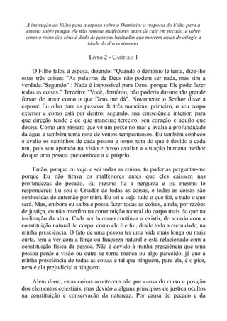 A instrução do Filho para a esposa sobre o Demônio: a resposta do Filho para a
 esposa sobre porque ele não remove malfeitores antes de cair em pecado, e sobre
 como o reino dos céus é dado às pessoas batizadas que morrem antes de atingir a
                             idade do discernimento.

                             LIVRO 2 - CAPÍTULO 1

     O Filho falou à esposa, dizendo: "Quando o demônio te tenta, dize-lhe
estas três coisas: "As palavras de Deus não podem ser nada, mas sim a
verdade."Segundo" : Nada é impossível para Deus, porque Ele pode fazer
todas as coisas." Terceiro: "Você, demônio, não poderia dar-me tão grande
fervor de amor como o que Deus me dá". Novamente o Senhor disse à
esposa: Eu olho para as pessoas de três maneiras: primeiro, o seu corpo
exterior e como está por dentro; segundo, sua consciência interior, para
que direção tende e de que maneira; terceiro, seu coração e aquilo que
deseja. Como um pássaro que vê um peixe no mar e avalia a profundidade
da água e também toma nota de ventos tempestuosos, Eu também conheço
e avalio os caminhos de cada pessoa e tomo nota do que é devido a cada
um, pois sou apurado na visão e posso avaliar a situação humana melhor
do que uma pessoa que conhece a si próprio.

     Então, porque eu vejo e sei todas as coisas, tu poderias perguntar-me
porque Eu não tirava os malfeitores antes que eles caíssem nas
profundezas do pecado. Eu mesmo fiz a pergunta e Eu mesmo te
responderei: Eu sou o Criador de todas as coisas, e todas as coisas são
conhecidas de antemão por mim. Eu sei e vejo tudo o que foi, e tudo o que
será. Mas, embora eu saiba e possa fazer todas as coisas, ainda, por razões
de justiça, eu não interfiro na constituição natural do corpo mais do que na
inclinação da alma. Cada ser humano continua a existir, de acordo com a
constituição natural do corpo, como ele é e foi, desde toda a eternidade, na
minha presciência. O fato de uma pessoa ter uma vida mais longa ou mais
curta, tem a ver com a força ou fraqueza natural e está relacionado com a
constituição física da pessoa. Não é devido à minha presciência que uma
pessoa perde a visão ou outra se torna manca ou algo parecido, já que a
minha presciência de todas as coisas é tal que ninguém, para ela, é o pior,
nem é ela prejudicial a ninguém.

    Além disso, estas coisas acontecem não por causa do curso e posição
dos elementos celestiais, mas devido a alguns princípios de justiça ocultos
na constituição e conservação da natureza. Por causa do pecado e da
 
