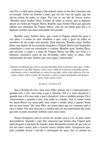 com Ele e o dele para comigo é tão ardente como se nós dois fossemos um
só coração. Tanto me honrou a mim, que era um vaso de argila, que me
elevou acima de todos os anjos. Por isso tu me hás de louvar assim:
”Bendito sejas, Senhor Deus, Criador de todas as coisas, que te dignaste
descer ao ventre da Virgem Maria. Bendito sejas Senhor Deus que quiseste
habitar nas entranhas da Virgem Maria, sem ser um fardo para Ela e te
dignaste receber sua carne imaculada sem pecado.

    Bendito sejas, Senhor Deus, que vieste à Virgem, dando-lhe gozo a
sua alma e a todos os seus membros e que, com o gozo de todos os
membros de seu corpo sem pecado, Dela nasceste. Bendito sejas, Senhor
Deus, que depois de tua ascensão alegraste a Virgem Maria com frequentes
consolações e com tua consolação a visitaste. Bendito sejas, Senhor Deus,
que elevaste o corpo e a alma da Virgem Maria, tua Mãe, aos Céus e a
honraste situando-a junto de tua divindade, sobre todos os anjos. Tem
misericórdia de mim, Senhor, por seus rogos e intercessão”.


Palavras da Rainha dos Céus à sua querida filha sobre o formoso amor que o Filho
  professava à sua Mãe Virgem; sobre como a Mãe de Cristo foi concebida em um
matrimonio casto e santificada no ventre de sua mãe; sobre como subiu ao Céu em
 corpo e alma; sobre o poder de seu nome e sobre os anjos designados aos homens
                            para o bem e para o mal.

                             LIVRO 1 - CAPÍTULO 9

     Sou a Rainha do Céu. Ama meu Filho, porque ele é o honestíssimo e
quando tens a Ele, tens tudo o que é honesto. Ele é o mais desejável e
quando tens a Ele tens tudo o que é desejável. Ama-o também porque Ele é
virtuosíssimo e quando o tens, tens todas as virtudes. Vou te contar como
foi maravilhoso seu amor pelo meu corpo e minha alma e quanta honra
deu ao meu nome. Ele, meu filho, me amou antes que eu o amasse, pois é
meu Criador. Ele uniu meu pai e a minha mãe em um matrimonio tão casto
que não se pode encontrar nenhum casal mais casto.

    Nunca desejaram unir-se exceto de acordo com a Lei, só para terem
descendência. Quando o anjo lhes anunciou que teriam uma Virgem pela
qual chegaria a salvação do mundo, antes desejariam morrer do que unir-se
em um amor carnal, pois a luxuria estava extinta neles. Asseguro-te que,
pela caridade divina e devido à mensagem do anjo, eles se uniram na
 