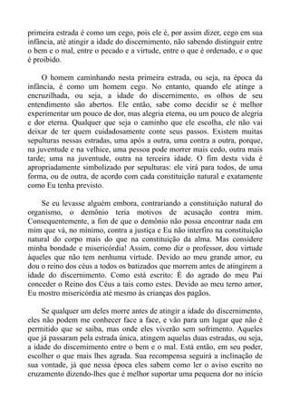 primeira estrada é como um cego, pois ele é, por assim dizer, cego em sua
infância, até atingir a idade do discernimento, não sabendo distinguir entre
o bem e o mal, entre o pecado e a virtude, entre o que é ordenado, e o que
é proibido.

     O homem caminhando nesta primeira estrada, ou seja, na época da
infância, é como um homem cego. No entanto, quando ele atinge a
encruzilhada, ou seja, a idade do discernimento, os olhos de seu
entendimento são abertos. Ele então, sabe como decidir se é melhor
experimentar um pouco de dor, mas alegria eterna, ou um pouco de alegria
e dor eterna. Qualquer que seja o caminho que ele escolha, ele não vai
deixar de ter quem cuidadosamente conte seus passos. Existem muitas
sepulturas nessas estradas, uma após a outra, uma contra a outra, porque,
na juventude e na velhice, uma pessoa pode morrer mais cedo, outra mais
tarde; uma na juventude, outra na terceira idade. O fim desta vida é
apropriadamente simbolizado por sepulturas: ele virá para todos, de uma
forma, ou de outra, de acordo com cada constituição natural e exatamente
como Eu tenha previsto.

    Se eu levasse alguém embora, contrariando a constituição natural do
organismo, o demônio teria motivos de acusação contra mim.
Consequentemente, a fim de que o demônio não possa encontrar nada em
mim que vá, no mínimo, contra a justiça e Eu não interfiro na constituição
natural do corpo mais do que na constituição da alma. Mas considere
minha bondade e misericórdia! Assim, como diz o professor, dou virtude
àqueles que não tem nenhuma virtude. Devido ao meu grande amor, eu
dou o reino dos céus a todos os batizados que morrem antes de atingirem a
idade do discernimento. Como está escrito: É do agrado do meu Pai
conceder o Reino dos Céus a tais como estes. Devido ao meu terno amor,
Eu mostro misericórdia até mesmo às crianças dos pagãos.

     Se qualquer um deles morre antes de atingir a idade do discernimento,
eles não podem me conhecer face a face, e vão para um lugar que não é
permitido que se saiba, mas onde eles viverão sem sofrimento. Aqueles
que já passaram pela estrada única, atingem aquelas duas estradas, ou seja,
a idade do discernimento entre o bem e o mal. Está então, em seu poder,
escolher o que mais lhes agrada. Sua recompensa seguirá a inclinação de
sua vontade, já que nessa época eles sabem como ler o aviso escrito no
cruzamento dizendo-lhes que é melhor suportar uma pequena dor no início
 