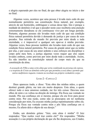 e alegria esperando por eles no final, do que obter alegria no início e dor
no final.

     Algumas vezes, acontece que uma pessoa é levada mais cedo do que
normalmente permitiria sua constituição física natural, por exemplo,
através de um homicídio, embriaguez e coisas desse tipo. Isto é porque a
maldade do demônio é tal que o pecador neste caso receberia uma punição
extremamente duradoura se ele continuasse vivo por um longo período.
Portanto, algumas pessoas são levadas mais cedo do que sua condição
física natural permitiria devido à demanda de justiça e por causa de seus
pecados. Sua retirada do mundo foi prevista por mim desde a toda
eternidade, e é impossível a qualquer um opor-se à minha previsão.
Algumas vezes, boas pessoas também são levadas mais cedo do que sua
condição física natural permitiria. Por causa do grande amor que eu tenho
por elas, e por causa de seu amor ardente e seus esforços em disciplinar o
corpo pelo meu bem, a justiça algumas vezes requer que eles sejam
levados embora, como previsto por mim desde toda a eternidade. Assim,
Eu não interfiro na constituição natural do corpo mais do que na
constituição da alma.

A acusação do Filho a uma certa alma que seria condenada na presença da esposa,
e a resposta de Cristo ao demônio sobre por que permitiu a essa alma e permite que
   outros malfeitores toquem e tomem ou recebam seu próprio verdadeiro corpo.

                             LIVRO 2 - CAPÍTULO 2

     Deus apareceu irado, e disse: “Esta obra das minhas mãos, a quem
destinei grande glória, me tem em muito desprezo. Esta alma, a quem
ofereci todo o meu amoroso cuidado, me fez três coisas: Desviou seus
olhos de mim e os voltou na direção do inimigo. Ela fixou sua vontade no
mundo. Pôs sua confiança em si mesmo, porque ela era livre para pecar
contra mim. Por esta razão, como não se preocupou em ter nenhuma
consideração por mim, Eu executo minha justiça repentinamente sobre ela.
Porque ela fixou sua vontade contra mim e pôs falsa confiança em si
mesmo, Eu afasto dela o objeto de seu desejo.”

    Então, um demônio gritou: “Juiz, esta alma é minha” O Juiz
respondeu: “Que razões você traz contra ela?” Ele respondeu: “Minha
acusação é a sua própria declaração de que ela lhe desprezou, seu Criador,
 