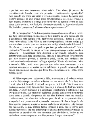 e por isso sua alma tornou-se minha criada. Além disso, já que ela foi
repentinamente levada, como ela poderia, repentinamente, agradar-lhe?
Pois quando seu corpo era sadio e vivia no mundo, ela não lhe serviu com
sincero coração, já que amava mais fervorosamente as coisas criadas, e
nem mesmo suportou a doença pacientemente ou refletiu sobre as suas
obras como deveria. No final, ele não esteve ardendo no fogo da caridade.
Ela é minha, porque você a levou embora repentinamente.”

    O Juiz respondeu: “Um fim repentino não condena uma alma, a menos
que haja inconsistência em suas ações. Pela escolha de uma pessoa ela não
é condenada para sempre sem deliberação cautelosa.” Então a Mãe de
Deus veio e disse: “Meu Filho, se um criado preguiçoso tem um amigo que
tem uma boa relação com seu mestre, seu amigo não deveria defendê-lo?
Ele não deveria ser salvo, se pedisse por isso, pelo bem do outro?” O Juiz
respondeu: “Cada ato de justiça deve ser acompanhado pela misericórdia e
sabedoria – misericórdia para diminuir a severidade, sabedoria para
garantir que a equidade seja mantida. Mas, se a transgressão for de tal tipo
que não merece perdão, a sentença pode, ainda, ser mitigada em
consideração da amizade sem infringir a justiça.” Então a Mãe disse: “Meu
abençoado Filho, esta alma pensava em mim constantemente, e me
mostrou reverencia, e varias vezes celebrava a grande solenidade em
minha consideração, mesmo que fosse fria em relação a ti. Então, tenha
piedade dela!”

     O Filho respondeu: “Abençoada Mãe, tu conheces e vê todas as coisas
em mim. Mesmo que esta alma a tivesse em sua mente, ela fazia isso mais
em atenção à felicidade temporal do que à espiritual. Não tratou meu
puríssimo corpo como deveria. Sua boca suja a afastou de desfrutar minha
caridade. O amor mundano e a dissolução encobriram o sofrimento que
tive para com ela. Sua morte foi acelerada quando considerou meu perdão
como certo e quando não pensou em seu fim. Embora tenha me recebido
continuamente, isto não a fez melhorar, pois ela não se preparou de forma
adequada. Uma pessoa que deseja receber seu nobre Senhor e hóspede não
deve apenas preparar o quarto, como também os utensílios. Este homem
não fez assim, já que, embora tenha limpado a casa, não a varreu com
cuidado reverente. Ele não espalhou pelo chão as flores de suas virtudes ou
preencheu os utensílios de seus membros com abstinência. Então, tu vês
muito bem que o que precisa ser feito para ele é o que ele merece”.
 