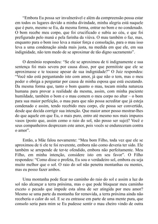 “Embora Eu possa ser invulnerável e além da compreensão possa estar
em todos os lugares devido a minha divindade, minha alegria está naquele
que é puro, mesmo se Eu, da mesma forma, entrar no bom e no condenado.
O bom recebe meu corpo, que foi crucificado e subiu ao céu, e que foi
prefigurado pelo maná e pela farinha da viúva. O mau também o faz, mas,
enquanto para o bom isso leva a maior força e consolação, para o mau isso
leva a uma condenação ainda mais justa, na medida em que ele, em sua
indignidade, não tem medo de se aproximar de tão digno sacramento”.

    O demônio respondeu: “Se ele se aproximou de ti indignamente e sua
sentença foi mais severa por causa disso, por que permitiste que ele se
aproximasse e te tocasse apesar de sua indignidade?” O Juiz respondeu:
“Você não está perguntando isto com amor, já que não o tem, mas o meu
poder o obriga a perguntar por causa de minha esposa que está escutando.
Da mesma forma que, tanto o bom quanto o mau, tocam minha natureza
humana para provar a realidade da mesma, assim, com minha paciente
humildade, também o bom e o mau comem o meu corpo no altar – o bom
para sua maior perfeição, o mau para que não possa acreditar que já esteja
condenado e assim, tendo recebido meu corpo, ele possa ser convertido,
desde que decida corrigir sua intenção. Que maior amor posso mostrar-lhes
do que aquele em que Eu, o mais puro, entro até mesmo nos mais impuros
vasos (posto que, assim como o raio do sol, não posso ser sujo)? Você e
seus companheiros desprezam este amor, pois vocês se endureceram contra
o amor”.

    Então, a Mãe falou novamente: “Meu bom Filho, toda vez que ele se
aproximou de ti ele te foi reverente, embora não como deveria ter sido. Ele
também se arrepende de ter-te ofendido, embora não perfeitamente. Meu
Filho, em minha intenção, considere isto em seu favor”. O Filho
respondeu: “Como disse o profeta, Eu sou o verdadeiro sol, embora eu seja
muito melhor que o sol. O raio do sol não penetra montanhas ou mentes,
mas eu posso fazer ambos.

     Uma montanha pode ficar no caminho do raio do sol e assim a luz do
sol não alcançar a terra próxima, mas o que pode bloquear meu caminho
exceto o pecado que impede esta alma de ser atingida por meu amor?
Mesmo se uma parte da montanha for removida, a terra próxima ainda não
receberia o calor do sol. E se eu entrasse em parte de uma mente pura, que
consolo seria para mim se Eu pudesse sentir o mau cheiro vindo de outra
 