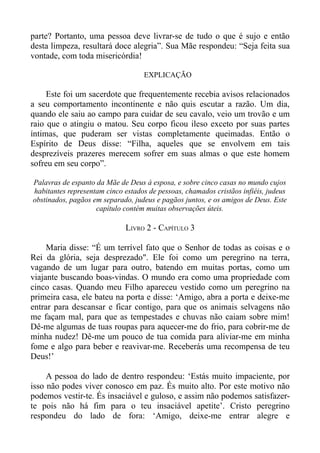 parte? Portanto, uma pessoa deve livrar-se de tudo o que é sujo e então
desta limpeza, resultará doce alegria”. Sua Mãe respondeu: “Seja feita sua
vontade, com toda misericórdia!

                                   EXPLICAÇÃO

     Este foi um sacerdote que frequentemente recebia avisos relacionados
a seu comportamento incontinente e não quis escutar a razão. Um dia,
quando ele saiu ao campo para cuidar de seu cavalo, veio um trovão e um
raio que o atingiu o matou. Seu corpo ficou ileso exceto por suas partes
íntimas, que puderam ser vistas completamente queimadas. Então o
Espírito de Deus disse: “Filha, aqueles que se envolvem em tais
desprezíveis prazeres merecem sofrer em suas almas o que este homem
sofreu em seu corpo”.

Palavras de espanto da Mãe de Deus à esposa, e sobre cinco casas no mundo cujos
habitantes representam cinco estados de pessoas, chamados cristãos infiéis, judeus
obstinados, pagãos em separado, judeus e pagãos juntos, e os amigos de Deus. Este
                    capítulo contém muitas observações úteis.

                             LIVRO 2 - CAPÍTULO 3

     Maria disse: “É um terrível fato que o Senhor de todas as coisas e o
Rei da glória, seja desprezado". Ele foi como um peregrino na terra,
vagando de um lugar para outro, batendo em muitas portas, como um
viajante buscando boas-vindas. O mundo era como uma propriedade com
cinco casas. Quando meu Filho apareceu vestido como um peregrino na
primeira casa, ele bateu na porta e disse: ‘Amigo, abra a porta e deixe-me
entrar para descansar e ficar contigo, para que os animais selvagens não
me façam mal, para que as tempestades e chuvas não caiam sobre mim!
Dê-me algumas de tuas roupas para aquecer-me do frio, para cobrir-me de
minha nudez! Dê-me um pouco de tua comida para aliviar-me em minha
fome e algo para beber e reavivar-me. Receberás uma recompensa de teu
Deus!’

     A pessoa do lado de dentro respondeu: ‘Estás muito impaciente, por
isso não podes viver conosco em paz. És muito alto. Por este motivo não
podemos vestir-te. És insaciável e guloso, e assim não podemos satisfazer-
te pois não há fim para o teu insaciável apetite’. Cristo peregrino
respondeu do lado de fora: ‘Amigo, deixe-me entrar alegre e
 