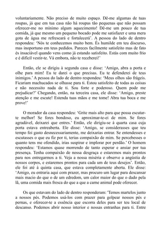 voluntariamente. Não preciso de muito espaço. Dê-me algumas de tuas
roupas, já que em tua casa não há roupas tão pequenas que não possam
oferecer-me no mínimo algum aquecimento! Dê-me um pouco de tua
comida, já que mesmo um pequeno bocado pode me satisfazer e uma mera
gota de água me refrescará e fortalecerá’. A pessoa do lado de dentro
respondeu: ‘Nós te conhecemos muito bem. És humilde em teu discurso,
mas inoportuno em teus pedidos. Pareces facilmente satisfeito mas de fato
és insaciável quando vens como já estando satisfeito. Estás com muito frio
e é difícil vestir-te. Vá embora, não te receberei!’

    Então, ele se dirigiu à segunda casa e disse: ‘Amigo, abra a porta e
olhe para mim! Eu te darei o que precisas. Eu te defenderei de teus
inimigos.’ A pessoa do lado de dentro respondeu: ‘Meus olhos são frágeis.
Ficariam machucados se olhasse para ti. Estou satisfeito de todas as coisas
e não necessito nada de ti. Sou forte e poderoso. Quem pode me
prejudicar?’ Chegando, então, na terceira casa, ele disse: ‘Amigo, preste
atenção e me escute! Estenda tuas mãos e me tome! Abra tua boca e me
prove!’

     O morador da casa respondeu: ‘Grite mais alto para que possa escutar-
te melhor! Se fores bondoso, eu aproximar-te-ei de mim. Se fores
agradável, deixarei que entres.’ Então, ele dirigiu-se à quarta casa cuja
porta estava entreaberta. Ele disse: ‘Amigo, se considerasses que teu
tempo foi gasto desnecessariamente, me deixarias entrar. Se entendesses e
escutasses o que eu fiz por ti, terias compaixão de mim. Se percebesses o
quanto tens me ofendido, irias suspirar e implorar por perdão.’ O homem
respondeu: ‘Estamos quase morrendo de tanto esperar e ansiar por tua
presença. Tenha compaixão de nossa desgraça e estaremos mais prontos
para nos entregarmos a ti. Veja a nossa miséria e observe a angústia de
nossos corpos, e estaremos prontos para cada um de teus desejos’. Então,
ele foi até à quinta casa, que estava completamente aberta. Ele disse:
‘Amigo, eu entraria aqui com prazer, mas procuro um lugar para descansar
mais macio do que o de um edredom, um calor maior do que o dado pela
lã, uma comida mais fresca do que a que a carne animal pode oferecer.

    Os que estavam do lado de dentro responderam: 'Temos martelos junto
a nossos pés. Podemos usá-los com prazer para golpear nossos pés e
pernas, e oferecer-te a essência que escorra deles para ser teu local de
descanso. Podemos abrir nosso interior e nossas entranhas para ti. Entre
 
