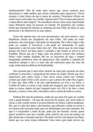 imediatamente! Não há nada mais macio que nossa essência para
descansares e nada melhor que nossas entranhas para aquecer-te. Nosso
coração é mais fresco do que a carne de animais. Ficaríamos felizes em
cortar nossa carne para tua comida. Apenas entre! Pois és doce para provar
e maravilhoso para alegrar!’ Os moradores dessas cinco casas representam
cinco diferentes tipos de pessoas no mundo. Os primeiros são cristãos
infiéis que chamam de injustas as sentenças de meu Filho, de falsas as suas
promessas e de intoleráveis as suas ordens.

     Essas são aquelas que, em seus pensamentos, em suas mentes e suas
blasfêmias dizem aos pregadores do meu Filho: ‘Ele pode ser todo-
poderoso, mas está longe e não pode ser alcançado. Ele é alto e largo e não
pode ser vestido. É insaciável e não pode ser alimentado. É muito
impaciente e não há como lidar com ele’. Eles dizem que ele está longe
porque são fracos em boas ações e caridade e não tentam se elevar à sua
bondade. Dizem que ele é largo, pois sua própria avareza não conhece
limite: estão sempre fingindo não ter ou necessitar de algo e sempre
imaginando problemas antes de aparecerem. Eles também o chamam de
insaciável, porque o céu e a terra não são suficientes para ele, mas ele
exige ainda maiores dádivas da humanidade.

     Eles pensam que é uma tolice desistir de tudo pela salvação da alma
conforme os preceitos, e prejudicial dar menos ao corpo. Dizem que ele é
impaciente, pois odeia vícios e lhes envia coisas contra sua vontade.
Acham que nada é bom e útil, exceto o que o prazer do corpo lhes sugere.
È claro que Meu Filho é de fato todo-poderoso no Céu e na Terra, o
Criador de todas as coisas e não criado por ninguém, que existia antes de
todas as coisas, depois do qual ninguém mais virá. Ele é, de fato, o mais
distante, o maior e mais alto, está dentro, fora e acima de todas as coisas.

     Embora Ele seja tão poderoso, ainda em seu amor Ele quer ser vestido
com a ajuda humana – ele que não necessita de roupas, que veste todas as
coisas e está vestido eterna e invariavelmente em honra e glória perpétuas.
Ele, que é o pão dos anjos e dos homens, que alimenta a todas as coisas e
ele mesmo não necessita nada, quer ser alimentado com amor humano. Ele
que é o restaurador e autor da paz, pede paz aos homens. Assim, quem
quiser recebê-lo com boa vontade, pode saciá-lo até com um pedaço de
pão, desde que a intenção seja boa. Ele pode vesti-lo com apenas um fiapo,
desde que seu amor esteja inflamado. Uma única gota pode aliviar sua
 