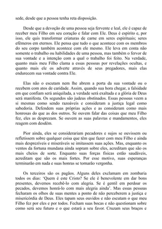 sede, desde que a pessoa tenha reta disposição.

     Desde que a devoção de uma pessoa seja fervente e leal, ele é capaz de
receber meu Filho em seu coração e falar com Ele. Deus é espírito e, por
isso, ele quis transformar criaturas de carne em seres espirituais; seres
efêmeros em eternos. Ele pensa que tudo o que acontece com os membros
do seu corpo também acontece com ele mesmo. Ele leva em conta não
somente o trabalho ou habilidades de uma pessoa, mas também o fervor de
sua vontade e a intenção com a qual o trabalho foi feito. Na verdade,
quanto mais meu Filho clama a essas pessoas por revelações ocultas, e
quanto mais ele os adverte através de seus pregadores, mais elas
endurecem sua vontade contra Ele.

     Elas não o escutam nem lhe abrem a porta da sua vontade ou o
recebem com atos de caridade. Assim, quando sua hora chegar, a falsidade
em que confiam será aniquilada, a verdade será exaltada e a glória de Deus
será manifesta. Os segundos são judeus obstinados. Essas pessoas veem a
si mesmas como sendo razoáveis e consideram a justiça legal como
sabedoria. Defendem suas próprias ações e as consideram como mais
honrosas do que as dos outros. Se ouvem falar das coisas que meu Filho
fez, eles as desprezam. Se ouvem as suas palavras e mandamentos, eles
reagem com desdém.

     Pior ainda, eles se considerariam pecadores e sujos se ouvissem ou
refletissem sobre qualquer coisa que têm que fazer com meu Filho e ainda
mais desprezíveis e miseráveis se imitassem suas ações. Mas, enquanto os
ventos da fortuna mundana ainda sopram sobre eles, acreditam que são os
mais cheios de sorte. Enquanto suas forças físicas estão saudáveis,
acreditam que são os mais fortes. Por esse motivo, suas esperanças
terminarão em nada e suas honras se tornarão vergonha.

    Os terceiros são os pagãos. Alguns deles exclamam em zombaria
todos os dias: ‘Quem é este Cristo? Se ele é benevolente em dar bons
presentes, devemos recebê-lo com alegria. Se é gentil em perdoar os
pecados, devemos honrá-lo com mais alegria ainda’. Mas essas pessoas
fecharam os olhos de suas mentes a ponto de não perceberem a justiça e
misericórdia de Deus. Eles tapam seus ouvidos e não escutam o que meu
Filho fez por eles e por todos. Fecham suas bocas e não questionam sobre
como será seu futuro e o que estará a seu favor. Cruzam seus braços e
 
