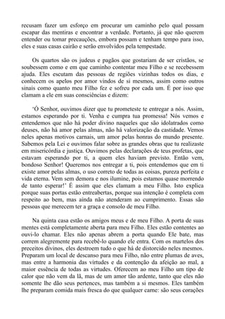 recusam fazer um esforço em procurar um caminho pelo qual possam
escapar das mentiras e encontrar a verdade. Portanto, já que não querem
entender ou tomar precauções, embora possam e tenham tempo para isso,
eles e suas casas cairão e serão envolvidos pela tempestade.

     Os quartos são os judeus e pagãos que gostariam de ser cristãos, se
soubessem como e em que caminho contentar meu Filho e se recebessem
ajuda. Eles escutam das pessoas de regiões vizinhas todos os dias, e
conhecem os apelos por amor vindos de si mesmos, assim como outros
sinais como quanto meu Filho fez e sofreu por cada um. É por isso que
clamam a ele em suas consciências e dizem:

     ‘Ó Senhor, ouvimos dizer que tu prometeste te entregar a nós. Assim,
estamos esperando por ti. Venha e cumpra tua promessa! Nós vemos e
entendemos que não há poder divino naqueles que são idolatrados como
deuses, não há amor pelas almas, não há valorização da castidade. Vemos
neles apenas motivos carnais, um amor pelas honras do mundo presente.
Sabemos pela Lei e ouvimos falar sobre as grandes obras que tu realizaste
em misericórdia e justiça. Ouvimos pelas declarações de teus profetas, que
estavam esperando por ti, a quem eles haviam previsto. Então vem,
bondoso Senhor! Queremos nos entregar a ti, pois entendemos que em ti
existe amor pelas almas, o uso correto de todas as coisas, pureza perfeita e
vida eterna. Vem sem demora e nos ilumine, pois estamos quase morrendo
de tanto esperar!’ É assim que eles clamam a meu Filho. Isto explica
porque suas portas estão entreabertas, porque sua intenção é completa com
respeito ao bem, mas ainda não atenderam ao cumprimento. Essas são
pessoas que merecem ter a graça e consolo de meu Filho.

     Na quinta casa estão os amigos meus e de meu Filho. A porta de suas
mentes está completamente aberta para meu Filho. Eles estão contentes ao
ouvi-lo chamar. Eles não apenas abrem a porta quando Ele bate, mas
correm alegremente para recebê-lo quando ele entra. Com os martelos dos
preceitos divinos, eles destroem tudo o que há de distorcido neles mesmos.
Preparam um local de descanso para meu Filho, não entre plumas de aves,
mas entre a harmonia das virtudes e da contenção da afeição ao mal, a
maior essência de todas as virtudes. Oferecem ao meu Filho um tipo de
calor que não vem da lã, mas de um amor tão ardente, tanto que eles não
somente lhe dão seus pertences, mas também a si mesmos. Eles também
lhe preparam comida mais fresca do que qualquer carne: são seus corações
 