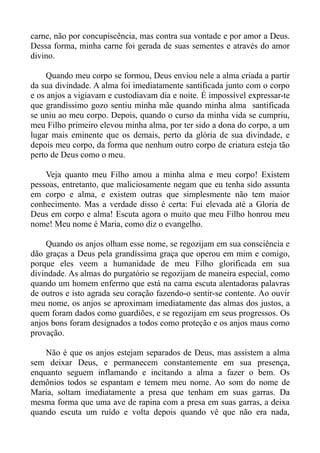 carne, não por concupiscência, mas contra sua vontade e por amor a Deus.
Dessa forma, minha carne foi gerada de suas sementes e através do amor
divino.

     Quando meu corpo se formou, Deus enviou nele a alma criada a partir
da sua divindade. A alma foi imediatamente santificada junto com o corpo
e os anjos a vigiavam e custodiavam dia e noite. É impossível expressar-te
que grandíssimo gozo sentiu minha mãe quando minha alma santificada
se uniu ao meu corpo. Depois, quando o curso da minha vida se cumpriu,
meu Filho primeiro elevou minha alma, por ter sido a dona do corpo, a um
lugar mais eminente que os demais, perto da glória de sua divindade, e
depois meu corpo, da forma que nenhum outro corpo de criatura esteja tão
perto de Deus como o meu.

    Veja quanto meu Filho amou a minha alma e meu corpo! Existem
pessoas, entretanto, que maliciosamente negam que eu tenha sido assunta
em corpo e alma, e existem outras que simplesmente não tem maior
conhecimento. Mas a verdade disso é certa: Fui elevada até a Gloria de
Deus em corpo e alma! Escuta agora o muito que meu Filho honrou meu
nome! Meu nome é Maria, como diz o evangelho.

    Quando os anjos olham esse nome, se regozijam em sua consciência e
dão graças a Deus pela grandíssima graça que operou em mim e comigo,
porque eles veem a humanidade de meu Filho glorificada em sua
divindade. As almas do purgatório se regozijam de maneira especial, como
quando um homem enfermo que está na cama escuta alentadoras palavras
de outros e isto agrada seu coração fazendo-o sentir-se contente. Ao ouvir
meu nome, os anjos se aproximam imediatamente das almas dos justos, a
quem foram dados como guardiões, e se regozijam em seus progressos. Os
anjos bons foram designados a todos como proteção e os anjos maus como
provação.

    Não é que os anjos estejam separados de Deus, mas assistem a alma
sem deixar Deus, e permanecem constantemente em sua presença,
enquanto seguem inflamando e incitando a alma a fazer o bem. Os
demônios todos se espantam e temem meu nome. Ao som do nome de
Maria, soltam imediatamente a presa que tenham em suas garras. Da
mesma forma que uma ave de rapina com a presa em suas garras, a deixa
quando escuta um ruído e volta depois quando vê que não era nada,
 