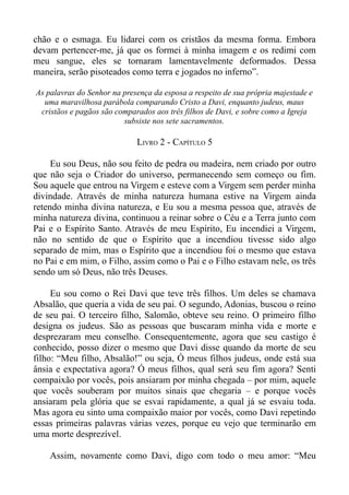 chão e o esmaga. Eu lidarei com os cristãos da mesma forma. Embora
devam pertencer-me, já que os formei à minha imagem e os redimi com
meu sangue, eles se tornaram lamentavelmente deformados. Dessa
maneira, serão pisoteados como terra e jogados no inferno”.

As palavras do Senhor na presença da esposa a respeito de sua própria majestade e
  uma maravilhosa parábola comparando Cristo a Davi, enquanto judeus, maus
 cristãos e pagãos são comparados aos três filhos de Davi, e sobre como a Igreja
                         subsiste nos sete sacramentos.

                             LIVRO 2 - CAPÍTULO 5

     Eu sou Deus, não sou feito de pedra ou madeira, nem criado por outro
que não seja o Criador do universo, permanecendo sem começo ou fim.
Sou aquele que entrou na Virgem e esteve com a Virgem sem perder minha
divindade. Através de minha natureza humana estive na Virgem ainda
retendo minha divina natureza, e Eu sou a mesma pessoa que, através de
minha natureza divina, continuou a reinar sobre o Céu e a Terra junto com
Pai e o Espírito Santo. Através de meu Espírito, Eu incendiei a Virgem,
não no sentido de que o Espírito que a incendiou tivesse sido algo
separado de mim, mas o Espírito que a incendiou foi o mesmo que estava
no Pai e em mim, o Filho, assim como o Pai e o Filho estavam nele, os três
sendo um só Deus, não três Deuses.

     Eu sou como o Rei Davi que teve três filhos. Um deles se chamava
Absalão, que queria a vida de seu pai. O segundo, Adonias, buscou o reino
de seu pai. O terceiro filho, Salomão, obteve seu reino. O primeiro filho
designa os judeus. São as pessoas que buscaram minha vida e morte e
desprezaram meu conselho. Consequentemente, agora que seu castigo é
conhecido, posso dizer o mesmo que Davi disse quando da morte de seu
filho: “Meu filho, Absalão!” ou seja, Ó meus filhos judeus, onde está sua
ânsia e expectativa agora? Ó meus filhos, qual será seu fim agora? Senti
compaixão por vocês, pois ansiaram por minha chegada – por mim, aquele
que vocês souberam por muitos sinais que chegaria – e porque vocês
ansiaram pela glória que se esvai rapidamente, a qual já se esvaiu toda.
Mas agora eu sinto uma compaixão maior por vocês, como Davi repetindo
essas primeiras palavras várias vezes, porque eu vejo que terminarão em
uma morte desprezível.

    Assim, novamente como Davi, digo com todo o meu amor: “Meu
 