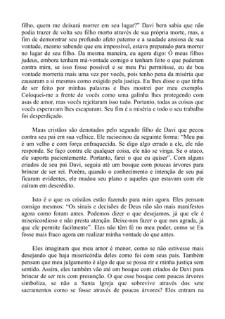 filho, quem me deixará morrer em seu lugar?” Davi bem sabia que não
podia trazer de volta seu filho morto através de sua própria morte, mas, a
fim de demonstrar seu profundo afeto paterno e a saudade ansiosa de sua
vontade, mesmo sabendo que era impossível, estava preparado para morrer
no lugar de seu filho. Da mesma maneira, eu agora digo: Ó meus filhos
judeus, embora tenham má-vontade comigo e tenham feito o que puderam
contra mim, se isso fosse possível e se meu Pai permitisse, eu de boa
vontade morreria mais uma vez por vocês, pois tenho pena da miséria que
causaram a si mesmos como exigido pela justiça. Eu lhes disse o que tinha
de ser feito por minhas palavras e lhes mostrei por meu exemplo.
Coloquei-me a frente de vocês como uma galinha lhes protegendo com
asas de amor, mas vocês rejeitaram isso tudo. Portanto, todas as coisas que
vocês esperavam lhes escaparam. Seu fim é a miséria e todo o seu trabalho
foi desperdiçado.

     Maus cristãos são denotados pelo segundo filho de Davi que pecou
contra seu pai em sua velhice. Ele raciocinou da seguinte forma: “Meu pai
é um velho e com força enfraquecida. Se digo algo errado a ele, ele não
responde. Se faço contra ele qualquer coisa, ele não se vinga. Se o ataco,
ele suporta pacientemente. Portanto, farei o que eu quiser”. Com alguns
criados de seu pai Davi, seguiu até um bosque com poucas árvores para
brincar de ser rei. Porém, quando o conhecimento e intenção de seu pai
ficaram evidentes, ele mudou seu plano e aqueles que estavam com ele
caíram em descrédito.

    Isto é o que os cristãos estão fazendo para mim agora. Eles pensam
consigo mesmos: “Os sinais e decisões de Deus não são mais manifestos
agora como foram antes. Podemos dizer o que desejamos, já que ele é
misericordioso e não presta atenção. Deixe-nos fazer o que nos agrada, já
que ele permite facilmente”. Eles não têm fé no meu poder, como se Eu
fosse mais fraco agora em realizar minha vontade do que antes.

     Eles imaginam que meu amor é menor, como se não estivesse mais
desejando que haja misericórdia deles como foi com seus pais. Também
pensam que meu julgamento é algo de que se possa rir e minha justiça sem
sentido. Assim, eles também vão até um bosque com criados de Davi para
brincar de ser reis com presunção. O que esse bosque com poucas árvores
simboliza, se não a Santa Igreja que sobrevive através dos sete
sacramentos como se fosse através de poucas árvores? Eles entram na
 