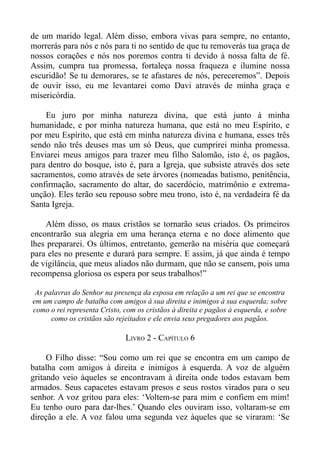 de um marido legal. Além disso, embora vivas para sempre, no entanto,
morrerás para nós e nós para ti no sentido de que tu removerás tua graça de
nossos corações e nós nos poremos contra ti devido à nossa falta de fé.
Assim, cumpra tua promessa, fortaleça nossa fraqueza e ilumine nossa
escuridão! Se tu demorares, se te afastares de nós, pereceremos”. Depois
de ouvir isso, eu me levantarei como Davi através de minha graça e
misericórdia.

    Eu juro por minha natureza divina, que está junto à minha
humanidade, e por minha natureza humana, que está no meu Espírito, e
por meu Espírito, que está em minha natureza divina e humana, esses três
sendo não três deuses mas um só Deus, que cumprirei minha promessa.
Enviarei meus amigos para trazer meu filho Salomão, isto é, os pagãos,
para dentro do bosque, isto é, para a Igreja, que subsiste através dos sete
sacramentos, como através de sete árvores (nomeadas batismo, penitência,
confirmação, sacramento do altar, do sacerdócio, matrimônio e extrema-
unção). Eles terão seu repouso sobre meu trono, isto é, na verdadeira fé da
Santa Igreja.

    Além disso, os maus cristãos se tornarão seus criados. Os primeiros
encontrarão sua alegria em uma herança eterna e no doce alimento que
lhes prepararei. Os últimos, entretanto, gemerão na miséria que começará
para eles no presente e durará para sempre. E assim, já que ainda é tempo
de vigilância, que meus aliados não durmam, que não se cansem, pois uma
recompensa gloriosa os espera por seus trabalhos!”

 As palavras do Senhor na presença da esposa em relação a um rei que se encontra
em um campo de batalha com amigos à sua direita e inimigos à sua esquerda; sobre
como o rei representa Cristo, com os cristãos à direita e pagãos à esquerda, e sobre
      como os cristãos são rejeitados e ele envia seus pregadores aos pagãos.

                              LIVRO 2 - CAPÍTULO 6

     O Filho disse: “Sou como um rei que se encontra em um campo de
batalha com amigos à direita e inimigos à esquerda. A voz de alguém
gritando veio àqueles se encontravam à direita onde todos estavam bem
armados. Seus capacetes estavam presos e seus rostos virados para o seu
senhor. A voz gritou para eles: ‘Voltem-se para mim e confiem em mim!
Eu tenho ouro para dar-lhes.’ Quando eles ouviram isso, voltaram-se em
direção a ele. A voz falou uma segunda vez àqueles que se viraram: ‘Se
 