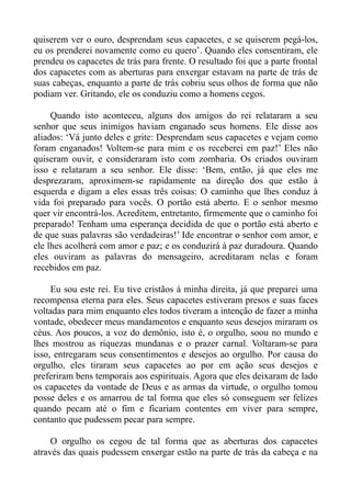 quiserem ver o ouro, desprendam seus capacetes, e se quiserem pegá-los,
eu os prenderei novamente como eu quero’. Quando eles consentiram, ele
prendeu os capacetes de trás para frente. O resultado foi que a parte frontal
dos capacetes com as aberturas para enxergar estavam na parte de trás de
suas cabeças, enquanto a parte de trás cobriu seus olhos de forma que não
podiam ver. Gritando, ele os conduziu como a homens cegos.

     Quando isto aconteceu, alguns dos amigos do rei relataram a seu
senhor que seus inimigos haviam enganado seus homens. Ele disse aos
aliados: ‘Vá junto deles e grite: Desprendam seus capacetes e vejam como
foram enganados! Voltem-se para mim e os receberei em paz!’ Eles não
quiseram ouvir, e consideraram isto com zombaria. Os criados ouviram
isso e relataram a seu senhor. Ele disse: ‘Bem, então, já que eles me
desprezaram, aproximem-se rapidamente na direção dos que estão à
esquerda e digam a eles essas três coisas: O caminho que lhes conduz à
vida foi preparado para vocês. O portão está aberto. E o senhor mesmo
quer vir encontrá-los. Acreditem, entretanto, firmemente que o caminho foi
preparado! Tenham uma esperança decidida de que o portão está aberto e
de que suas palavras são verdadeiras!’ Ide encontrar o senhor com amor, e
ele lhes acolherá com amor e paz; e os conduzirá à paz duradoura. Quando
eles ouviram as palavras do mensageiro, acreditaram nelas e foram
recebidos em paz.

     Eu sou este rei. Eu tive cristãos à minha direita, já que preparei uma
recompensa eterna para eles. Seus capacetes estiveram presos e suas faces
voltadas para mim enquanto eles todos tiveram a intenção de fazer a minha
vontade, obedecer meus mandamentos e enquanto seus desejos miraram os
céus. Aos poucos, a voz do demônio, isto é, o orgulho, soou no mundo e
lhes mostrou as riquezas mundanas e o prazer carnal. Voltaram-se para
isso, entregaram seus consentimentos e desejos ao orgulho. Por causa do
orgulho, eles tiraram seus capacetes ao por em ação seus desejos e
preferiram bens temporais aos espirituais. Agora que eles deixaram de lado
os capacetes da vontade de Deus e as armas da virtude, o orgulho tomou
posse deles e os amarrou de tal forma que eles só conseguem ser felizes
quando pecam até o fim e ficariam contentes em viver para sempre,
contanto que pudessem pecar para sempre.

     O orgulho os cegou de tal forma que as aberturas dos capacetes
através das quais pudessem enxergar estão na parte de trás da cabeça e na
 