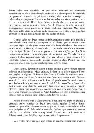 frente delas tem escuridão. O que essas aberturas nos capacetes
representam se não a consideração do futuro e a circunspeção da realidade
do presente? Através da primeira abertura, eles poderiam enxergar o
deleite das recompensas futuras e os horrores das punições, assim como a
terrível sentença de Deus. Através da segunda abertura, eles poderiam
enxergar os mandamentos e proibições de Deus, e também o quanto
transgrediram esses preceitos e como poderiam melhorar. Mas essas
aberturas estão atrás da cabeça onde nada pode ser visto, o que significa
que não foi feita a consideração das realidades celestes.

    O amor deles por Deus tornou-se frio, enquanto o amor pelo mundo é
considerado com deleite e abraçado de tal forma que os conduz para
qualquer lugar que desejem, como uma roda bem lubrificada. Entretanto,
ao me verem desonrado, almas caindo e o demônio assumindo o controle,
meus amigos clamam diariamente por mim em suas orações por eles. Suas
orações alcançaram o Céu e chegaram até meus ouvidos. Movido por suas
orações, tenho enviado diariamente meus pregadores a essas pessoas, lhes
mostrado sinais e aumentado minhas graças a eles. Porém, em seu
desprezo a tudo isso, eles acumulam pecado sobre pecado.

     Dessa forma, devo dizer agora a meus criados e devo colocar minhas
palavras enfaticamente: “Meus criados, dirijam-se ao lado esquerdo, isto é,
aos pagãos, e digam: ‘O Senhor dos Céus e Criador do universo tem o
seguinte para vos dizer: O caminho dos Céus está aberto a vós. Tenham
vontade de entrar nele com uma fé firme! O portão dos Céus está aberto a
vós. Tenham firme esperança e entrarão nele! O Rei dos Céus e Senhor dos
Anjos sairá pessoalmente para encontrar-vos e vos dar paz e bênção
eternas. Saiam para encontrá-lo e recebam-no com a fé que ele revelou a
vós e que preparou o caminho do Céu! Recebam-no com a esperança que
tendes, pois ele mesmo tem a intenção de dar-vos o reino.

     Amem-no com todo o vosso coração e ponham seu amor em pratica e
entrareis pelos portões de Deus dos quais aqueles Cristãos foram
afastados, pois não quiseram entrar, o que os fez não merecedores pelos
seus próprios atos’. Pela minha verdade, declaro que colocarei minhas
palavras em prática e não as esquecerei. Eu vos receberei como meus
filhos e serei vosso Pai, Eu, a quem os cristãos desprezaram.

    Vós então, meus amigos, que estais no mundo, saiam sem medo e
 