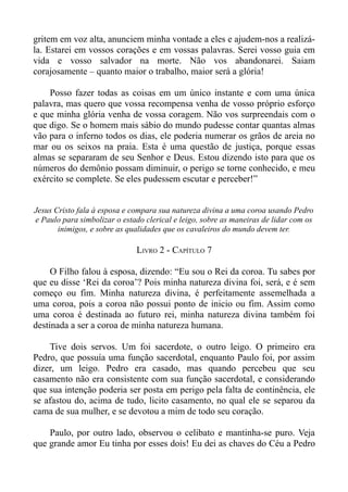gritem em voz alta, anunciem minha vontade a eles e ajudem-nos a realizá-
la. Estarei em vossos corações e em vossas palavras. Serei vosso guia em
vida e vosso salvador na morte. Não vos abandonarei. Saiam
corajosamente – quanto maior o trabalho, maior será a glória!

    Posso fazer todas as coisas em um único instante e com uma única
palavra, mas quero que vossa recompensa venha de vosso próprio esforço
e que minha glória venha de vossa coragem. Não vos surpreendais com o
que digo. Se o homem mais sábio do mundo pudesse contar quantas almas
vão para o inferno todos os dias, ele poderia numerar os grãos de areia no
mar ou os seixos na praia. Esta é uma questão de justiça, porque essas
almas se separaram de seu Senhor e Deus. Estou dizendo isto para que os
números do demônio possam diminuir, o perigo se torne conhecido, e meu
exército se complete. Se eles pudessem escutar e perceber!”


Jesus Cristo fala à esposa e compara sua natureza divina a uma coroa usando Pedro
e Paulo para simbolizar o estado clerical e leigo, sobre as maneiras de lidar com os
       inimigos, e sobre as qualidades que os cavaleiros do mundo devem ter.

                              LIVRO 2 - CAPÍTULO 7

     O Filho falou à esposa, dizendo: “Eu sou o Rei da coroa. Tu sabes por
que eu disse ‘Rei da coroa’? Pois minha natureza divina foi, será, e é sem
começo ou fim. Minha natureza divina, é perfeitamente assemelhada a
uma coroa, pois a coroa não possui ponto de inicio ou fim. Assim como
uma coroa é destinada ao futuro rei, minha natureza divina também foi
destinada a ser a coroa de minha natureza humana.

    Tive dois servos. Um foi sacerdote, o outro leigo. O primeiro era
Pedro, que possuía uma função sacerdotal, enquanto Paulo foi, por assim
dizer, um leigo. Pedro era casado, mas quando percebeu que seu
casamento não era consistente com sua função sacerdotal, e considerando
que sua intenção poderia ser posta em perigo pela falta de continência, ele
se afastou do, acima de tudo, licito casamento, no qual ele se separou da
cama de sua mulher, e se devotou a mim de todo seu coração.

    Paulo, por outro lado, observou o celibato e mantinha-se puro. Veja
que grande amor Eu tinha por esses dois! Eu dei as chaves do Céu a Pedro
 