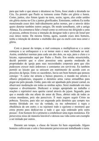 para que tudo o que atasse e desatasse na Terra, fosse atado e desatado no
Céu. Eu permiti que Paulo se tornasse como Pedro em glória e honra.
Como, juntos, eles foram iguais na terra, assim, agora, eles estão unidos
em glória eterna no Céu e juntos glorificados. Entretanto, embora Eu tenha
mencionado esses dois individualmente pelos nomes, por e através deles
quero denotar também outros amigos. De modo semelhante, sob a antiga
Aliança, Eu costumava falar a Israel como se estivesse me dirigindo a uma
só pessoa, embora tivesse a intenção de designar todo o povo de Israel por
esse único nome. Da mesma forma, agora, usando esses dois homens,
tenho a intenção de denotar a multidão dos que eu enchi com meu amor e
glória.

     Com o passar do tempo, o mal começou a multiplicar-se e a carne
começou a se enfraquecer e a se tornar mais e mais inclinada ao mal.
Assim, estabeleci normas para cada um dos dois, ou seja, para o clero e o
laicato, representados aqui por Pedro e Paulo. Em minha misericórdia,
decidi permitir que o clero possuísse uma quantia moderada de
propriedades de igreja para suas necessidades corporais para que eles
pudessem crescer mais ardorosos e constantes em servir-me. Eu também
permiti ao laicato que se unissem em matrimonio de acordo com os
preceitos da Igreja. Entre os sacerdotes, havia um bom homem que pensou
consigo: ‘A carne me arrasta a baixos prazeres, o mundo me arrasta à
olhares prejudiciais, enquanto o demônio arma varias armadilhas para
pegar-me pelo pecado. Então, para não ser apanhado pelo prazer carnal, eu
observarei moderação em todas as minhas ações. Serei moderado em meu
repouso e divertimento. Dedicarei o tempo apropriado ao trabalho e
orações e reprimirei meu apetite carnal através do jejum. Segundo, para
que o mundo não me afaste do amor de Deus, abrirei mão de todas as
coisas mundanas, pois são perecíveis. É mais seguro seguir Cristo na
pobreza. Terceiro, para não ser enganado pelo demônio que sempre nos
mostra falsidade em vez da verdade, eu me submeterei à regra e
obediência de um outro; e eu rejeitarei todo o egoísmo e mostrarei que
estou pronto para dedicar-me a tudo o que seja ordenado pela outra
pessoa’. Este homem foi o primeiro a estabelecer uma regra monástica. Ele
perseverou nisso de maneira louvável e deixou sua vida como um exemplo
a ser imitado por outros.

   Durante um tempo, a classe do laicato foi bem organizada. Alguns
homens cultivavam o solo e bravamente perseveravam trabalhando a terra.
 