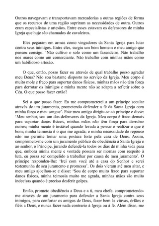 Outros navegavam e transportavam mercadorias a outras regiões de forma
que os recursos de uma região supriram as necessidades de outra. Outros
eram especialistas e artesãos. Entre esses estavam os defensores de minha
Igreja que hoje são chamados de cavaleiros.

    Eles pegaram em armas como vingadores da Santa Igreja para lutar
contra seus inimigos. Entre eles, surgiu um bom homem e meu amigo que
pensou consigo: ‘Não cultivo o solo como um fazendeiro. Não trabalho
nos mares como um comerciante. Não trabalho com minhas mãos como
um habilidoso artesão.

    O que, então, posso fazer ou através de qual trabalho posso agradar
meu Deus? Não sou bastante disposto no serviço da Igreja. Meu corpo é
muito mole e fraco para suportar danos físicos, minhas mãos não têm força
para derrotar os inimigos e minha mente não se adapta a refletir sobre o
Céu. O que posso fazer então?

     Sei o que posso fazer. Eu me comprometerei a um príncipe secular
através de um juramento, prometendo defender a fé da Santa Igreja com
minha força e meu sangue’. Este meu amigo dirigiu-se ao príncipe e disse:
‘Meu senhor, sou um dos defensores da Igreja. Meu corpo é fraco demais
para suportar danos físicos, minhas mãos não têm força para derrubar
outros; minha mente é instável quando levada a pensar e realizar o que é
bom; minha teimosia é o que me agrada; e minha necessidade de repouso
não me permite tomar uma postura forte pela casa de Deus. Assim,
comprometo-me com um juramento público de obediência à Santa Igreja e
ao senhor, o Príncipe, jurando defendê-la todos os dias de minha vida para
que, embora minha mente e vontade possam ser mornas com respeito à
luta, eu possa ser compelido a trabalhar por causa de meu juramento’. O
príncipe respondeu-lhe: ‘Irei com você até a casa do Senhor e serei
testemunha de seu juramento e promessa’. Os dois vieram até meu altar, e
meu amigo ajoelhou-se e disse: ‘Sou de corpo muito fraco para suportar
danos físicos, minha teimosia muito me agrada, minhas mãos são muito
indecisas quando é preciso desferir golpes.

     Então, prometo obediência a Deus e a ti, meu chefe, comprometendo-
me através de um juramento para defender a Santa Igreja contra seus
inimigos, para confortar os amigos de Deus, fazer bem às viúvas, órfãos e
fiéis a Deus, e nunca fazer nada contrario à Igreja ou à fé. Além disso, me
 