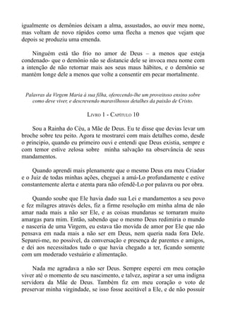igualmente os demônios deixam a alma, assustados, ao ouvir meu nome,
mas voltam de novo rápidos como uma flecha a menos que vejam que
depois se produziu uma emenda.

     Ninguém está tão frio no amor de Deus – a menos que esteja
condenado- que o demônio não se distancie dele se invoca meu nome com
a intenção de não retornar mais aos seus maus hábitos, e o demônio se
mantém longe dele a menos que volte a consentir em pecar mortalmente.


 Palavras da Virgem Maria à sua filha, oferecendo-lhe um proveitoso ensino sobre
    como deve viver, e descrevendo maravilhosos detalhes da paixão de Cristo.

                            LIVRO 1 - CAPÍTULO 10

     Sou a Rainha do Céu, a Mãe de Deus. Eu te disse que devias levar um
broche sobre teu peito. Agora te mostrarei com mais detalhes como, desde
o principio, quando eu primeiro ouvi e entendi que Deus existia, sempre e
com temor estive zelosa sobre minha salvação na observância de seus
mandamentos.

     Quando aprendi mais plenamente que o mesmo Deus era meu Criador
e o Juiz de todas minhas ações, cheguei a amá-Lo profundamente e estive
constantemente alerta e atenta para não ofendê-Lo por palavra ou por obra.

     Quando soube que Ele havia dado sua Lei e mandamentos a seu povo
e fez milagres através deles, fiz a firme resolução em minha alma de não
amar nada mais a não ser Ele, e as coisas mundanas se tornaram muito
amargas para mim. Então, sabendo que o mesmo Deus redimiria o mundo
e nasceria de uma Virgem, eu estava tão movida de amor por Ele que não
pensava em nada mais a não ser em Deus, nem queria nada fora Dele.
Separei-me, no possível, da conversação e presença de parentes e amigos,
e dei aos necessitados tudo o que havia chegado a ter, ficando somente
com um moderado vestuário e alimentação.

    Nada me agradava a não ser Deus. Sempre esperei em meu coração
viver até o momento de seu nascimento, e talvez, aspirar a ser uma indigna
servidora da Mãe de Deus. Também fiz em meu coração o voto de
preservar minha virgindade, se isso fosse aceitável a Ele, e de não possuir
 