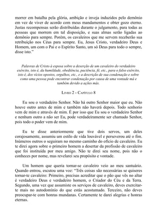 morrer em batalha pela glória, ambição e inveja induzidos pelo demônio
em vez de viver de acordo com meus mandamentos e obter gozo eterno.
Justas recompensas serão distribuídas durante o julgamento, para todas as
pessoas que morrem em tal disposição, e suas almas serão ligadas ao
demônio para sempre. Porém, os cavaleiros que me servem receberão sua
retribuição nos Céus para sempre. Eu, Jesus Cristo, verdadeiro Deus e
Homem, um com o Pai e o Espírito Santo, um só Deus para todo o sempre,
disse isto.”


     Palavras de Cristo à esposa sobre a deserção de um cavaleiro do verdadeiro
 exército, isto é, da humildade, obediência, paciência, fé, etc., para o falso exército,
  isto é, dos vícios opostos, orgulhos, etc., e a descrição de sua condenação e sobre
    como uma pessoa pode encontrar condenação por causa de uma vontade má e
                              também devido a ações más.

                                LIVRO 2 - CAPÍTULO 8

    Eu sou o verdadeiro Senhor. Não há outro Senhor maior que eu. Não
houve outro antes de mim e também não haverá depois. Todo senhorio
vem de mim e através de mim. É por isso que Eu sou o verdadeiro Senhor
e nenhum outro a não ser Eu, pode verdadeiramente ser chamado Senhor,
pois todo o poder vem de mim.

     Eu te disse anteriormente que tive dois servos, um deles
corajosamente, assumiu um estilo de vida louvável e perseverou até o fim.
Inúmeros outros o seguiram no mesmo caminho do ofício de cavaleiro. Eu
te direi agora sobre o primeiro homem a desertar da profissão de cavaleiro
que foi instituída por meu amigo. Não te direi seu nome, pois não o
conheces por nome, mas revelarei seu propósito e vontade.

     Um homem que queria tornar-se cavaleiro veio ao meu santuário.
Quando entrou, escutou uma voz: “Três coisas são necessárias se quiseres
tornar-te cavaleiro: Primeiro, precisas acreditar que o pão que vês no altar
é verdadeiro Deus e verdadeiro homem, o Criador do Céu e da Terra.
Segundo, uma vez que assumiste os serviços de cavaleiro, deves exercitar-
te mais no autodomínio do que estás acostumado. Terceiro, não deves
preocupar-te com honras mundanas. Certamente te darei alegrias e honras
eternas.
 