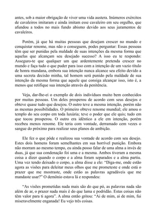 antes, sob a maior obrigação de viver uma vida austera. Inúmeros exércitos
de cavaleiros imitaram e ainda imitam esse cavaleiro em seu orgulho, que
afundou a todos no mais fundo abismo devido aos seus juramentos de
cavaleiros.

     Porém, já que há muitas pessoas que desejam crescer no mundo e
conquistar renome, mas não o conseguem, podes perguntar: Essas pessoas
têm que ser punidas pela maldade de suas intenções da mesma forma que
aquelas que alcançam seu desejado sucesso? A isso eu te respondo:
Asseguro-te que qualquer um que ardentemente pretenda crescer no
mundo e faça tudo o que puder para isso com a intenção de um vazio título
de honra mundana, embora sua intenção nunca alcance seu efeito devido a
uma secreta decisão minha, tal homem será punido pela maldade de sua
intenção da mesma forma que aquele que consiga alcançar isso, isto é, a
menos que retifique sua intenção através da penitência.

    Veja, dar-lhe-ei o exemplo de dois indivíduos muito bem conhecidos
por muitas pessoas. Um deles prosperou de acordo com seus desejos e
obteve quase tudo que desejou. O outro teve a mesma intenção, porém não
as mesmas possibilidades. O primeiro obteve renome mundial; ele amou o
templo do seu corpo em toda luxúria; teve o poder que ele quis; tudo em
que tocou prosperou. O outro era idêntico a ele em intenção, porém
recebeu menos renome. Ele teria com vontade, derramado cem vezes o
sangue do próximo para realizar seus planos de ambição.

    Ele fez o que pôde e realizou sua vontade de acordo com seu desejo.
Estes dois homens foram semelhantes em sua horrível punição. Embora
não morram ao mesmo tempo, eu ainda posso falar de uma alma a invés de
duas, já que sua condenação foi uma e a mesma. Ambos tiveram a mesma
coisa a dizer quando o corpo e a alma foram separados e a alma partiu.
Uma vez tendo deixado o corpo, a alma disse a ele: “Diga-me, onde estão
agora as visões para deleitar meus olhos que me prometeste e onde está o
prazer que me mostraste, onde estão as palavras agradáveis que me
mandaste usar?” O demônio estava lá e respondeu:

    “As visões prometidas nada mais são do que pó, as palavras nada são
além de ar, o prazer nada mais é do que lama e podridão. Estas coisas não
têm valor para ti agora”. A alma então gritou: “Ai de mim, ai de mim, fui
miseravelmente enganada! Eu vejo três coisas.
 