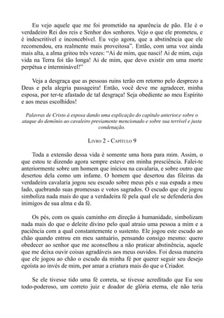 Eu vejo aquele que me foi prometido na aparência de pão. Ele é o
verdadeiro Rei dos reis e Senhor dos senhores. Vejo o que ele prometeu, e
é indescritível e inconcebível. Eu vejo agora, que a abstinência que ele
recomendou, era realmente mais proveitosa”. Então, com uma voz ainda
mais alta, a alma gritou três vezes: “Ai de mim, que nasci! Ai de mim, cuja
vida na Terra foi tão longa! Ai de mim, que devo existir em uma morte
perpétua e interminável!”

    Veja a desgraça que as pessoas ruins terão em retorno pelo desprezo a
Deus e pela alegria passageira! Então, você deve me agradecer, minha
esposa, por ter-te afastado de tal desgraça! Seja obediente ao meu Espírito
e aos meus escolhidos!

  Palavras de Cristo à esposa dando uma explicação do capítulo anterior,e sobre o
ataque do demônio ao cavaleiro previamente mencionado e sobre sua terrível e justa
                                   condenação.

                              LIVRO 2 - CAPÍTULO 9

    Toda a extensão dessa vida é somente uma hora para mim. Assim, o
que estou te dizendo agora sempre esteve em minha presciência. Falei-te
anteriormente sobre um homem que iniciou na cavalaria, e sobre outro que
desertou dela como um infame. O homem que desertou das fileiras da
verdadeira cavalaria jogou seu escudo sobre meus pés e sua espada a meu
lado, quebrando suas promessas e votos sagrados. O escudo que ele jogou
simboliza nada mais do que a verdadeira fé pela qual ele se defenderia dos
inimigos de sua alma e da fé.

    Os pés, com os quais caminho em direção à humanidade, simbolizam
nada mais do que o deleite divino pelo qual atraio uma pessoa a mim e a
paciência com a qual constantemente o sustento. Ele jogou este escudo ao
chão quando entrou em meu santuário, pensando consigo mesmo: quero
obedecer ao senhor que me aconselhou a não praticar abstinência, aquele
que me deixa ouvir coisas agradáveis aos meus ouvidos. Foi dessa maneira
que ele jogou ao chão o escudo da minha fé por querer seguir seu desejo
egoísta ao invés de mim, por amar a criatura mais do que o Criador.

    Se ele tivesse tido uma fé correta, se tivesse acreditado que Eu sou
todo-poderoso, um correto juiz e doador de glória eterna, ele não teria
 