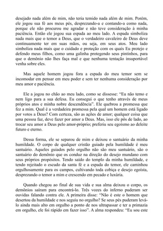 desejado nada além de mim, não teria temido nada além de mim. Porém,
ele jogou sua fé aos meus pés, desprezando-a e contando-a como nada,
porque ele não procurou me agradar e não teve consideração à minha
paciência. Então ele jogou sua espada ao meu lado. A espada simboliza
nada mais que o temor a Deus, que o verdadeiro cavaleiro de Deus deve
continuamente ter em suas mãos, ou seja, em seus atos. Meu lado
simboliza nada mais que o cuidado e proteção com os quais Eu protejo e
defendo meus filhos, como uma galinha protegendo seus pintinhos, para
que o demônio não lhes faça mal e que nenhuma tentação insuportável
venha sobre eles.

    Mas aquele homem jogou fora a espada do meu temor sem se
incomodar em pensar em meu poder e sem ter nenhuma consideração por
meu amor e paciência.

     Ele a jogou no chão ao meu lado, como se dissesse: “Eu não temo e
nem ligo para a sua defesa. Eu consegui o que tenho através de meus
próprios atos e minha nobre descendência”. Ele quebrou a promessa que
fez a mim. Qual é a verdadeira promessa pela qual um homem está ligado
por votos a Deus? Com certeza, são as ações de amor; qualquer coisa que
uma pessoa faz, deve fazer por amor a Deus. Mas, isso ele pôs de lado, ao
trocar seu amor a Deus pelo amor-próprio; preferiu seu egoísmo ao deleite
futuro e eterno.

    Dessa forma, ele se separou de mim e deixou o santuário da minha
humildade. O corpo de qualquer cristão guiado pela humildade é meu
santuário. Aqueles guiados pelo orgulho não são meu santuário, são o
santuário do demônio que os conduz na direção do desejo mundano com
seus próprios propósitos. Tendo saído do templo da minha humildade, e
tendo rejeitado o escudo da santa fé e a espada do temor, ele caminhou
orgulhosamente para os campos, cultivando toda cobiça e desejo egoísta,
desprezando o temor a mim e crescendo em pecado e luxúria.

     Quando chegou ao final de sua vida e sua alma deixou o corpo, os
demônios saíram para encontrá-lo. Três vozes do inferno puderam ser
ouvidas falando contra ele. A primeira disse: “Não é este o homem que
desertou da humildade e nos seguiu no orgulho? Se seus pés puderam levá-
lo ainda mais alto em orgulho a ponto de nos ultrapassar e ter a primazia
em orgulho, ele foi rápido em fazer isso”. A alma respondeu: “Eu sou este
 