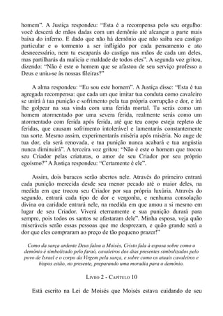 homem”. A Justiça respondeu: “Esta é a recompensa pelo seu orgulho:
você descerá de mãos dadas com um demônio até alcançar a parte mais
baixa do inferno. E dado que não há demônio que não saiba seu castigo
particular e o tormento a ser infligido por cada pensamento e ato
desnecessário, nem tu escaparás do castigo nas mãos de cada um deles,
mas partilharás da malicia e maldade de todos eles”. A segunda voz gritou,
dizendo: “Não é este o homem que se afastou de seu serviço professo a
Deus e uniu-se às nossas fileiras?”

     A alma respondeu: “Eu sou este homem”. A Justiça disse: “Esta é tua
agregada recompensa: que cada um que imitar tua conduta como cavaleiro
se unirá à tua punição e sofrimento pela tua própria corrupção e dor, e irá
lhe golpear na sua vinda com uma ferida mortal. Tu serás como um
homem atormentado por uma severa ferida, realmente serás como um
atormentado com ferida após ferida, até que teu corpo esteja repleto de
feridas, que causam sofrimento intolerável e lamentarás constantemente
tua sorte. Mesmo assim, experimentarás miséria após miséria. No auge de
tua dor, ela será renovada, e tua punição nunca acabará e tua angústia
nunca diminuirá”. A terceira voz gritou: “Não é este o homem que trocou
seu Criador pelas criaturas, o amor de seu Criador por seu próprio
egoísmo?” A Justiça respondeu: “Certamente é ele”.

    Assim, dois buracos serão abertos nele. Através do primeiro entrará
cada punição merecida desde seu menor pecado até o maior deles, na
medida em que trocou seu Criador por sua própria luxúria. Através do
segundo, entrará cada tipo de dor e vergonha, e nenhuma consolação
divina ou caridade entrará nele, na medida em que amou a si mesmo em
lugar de seu Criador. Viverá eternamente e sua punição durará para
sempre, pois todos os santos se afastaram dele”. Minha esposa, veja quão
miseráveis serão essas pessoas que me desprezam, e quão grande será a
dor que eles compraram ao preço de tão pequeno prazer!”

  Como da sarça ardente Deus falou a Moisés, Cristo fala à esposa sobre como o
 demônio é simbolizado pelo faraó, cavaleiros dos dias presentes simbolizados pelo
 povo de Israel e o corpo da Virgem pela sarça, e sobre como os atuais cavaleiros e
       bispos estão, no presente, preparando uma moradia para o demônio.

                              LIVRO 2 - CAPÍTULO 10

    Está escrito na Lei de Moisés que Moisés estava cuidando de seu
 