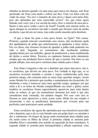 rebanho no deserto quando viu uma sarça que estava em chamas, sem ficar
queimada; ele ficou com medo e cobriu sua face. Uma voz falou com ele
vindo da sarça: “Eu ouvi o lamento do meu povo e fiquei com pena dele,
pois são oprimidos por uma escravidão severa”. Eu, que estou agora
falando com você, sou a voz ouvida da sarça. Ouvi a miséria de meu povo.
Quem é meu povo senão o povo de Israel? Usando este mesmo nome eu
agora designo os cavaleiros em todo o mundo que fizeram votos da minha
cavalaria e que devem ser meus, mas estão sendo atacados pelo demônio.

     O que o faraó fez para o meu povo Israel, no Egito? Três coisas.
Primeiro, quando estavam construindo seus muros, não receberam ajuda
dos apanhadores de palha que anteriormente os ajudaram a fazer tijolos.
Em vez disso, eles mesmos tiveram de apanhar a palha onde puderam em
todo o país. Segundo, os construtores não receberam nenhum
agradecimento por seu trabalho, apesar de produzirem a meta estabelecida
de tijolos a serem feitos. Terceiro, os capatazes batiam neles duramente
sempre que sua produção ficava menor do que a normal. Em meio se sua
grande aflição, esse meu povo construiu duas cidades para o faraó.

     Este faraó é ninguém a não ser o demônio que ataca meu povo, isto é,
os cavaleiros, que devem ser meu povo. Em verdade te digo que, se os
cavaleiros tivessem mantido o acordo e regras estabelecidas pelo meu
primeiro amigo, eles estariam entre os meus mais queridos amigos. Assim
como Abraão foi o primeiro que recebeu o mandamento da circuncisão, foi
obediente a mim e tornou-se meu mais querido amigo, qualquer um que
imite a fé e os feitos de Abraão compartilharão seu amor e glória; assim
também os cavaleiros foram especialmente aprazíveis para mim dentre
todas as ordens, já que me prometeram derramar por mim o que eles
consideram mais estimado, seu próprio sangue. Por esse voto eles se
fizeram os mais aprazíveis a mim, assim como Abrão fez em relação à
circuncisão, e eles se purificaram diariamente por viverem para sua
profissão e por praticarem santa caridade.

     Estes cavaleiros são agora tão oprimidos por sua miserável escravidão
sob o demônio, que o ele os está ferindo com um golpe letal e os atirando à
dor e sofrimento. Os bispos da Igreja estão construindo duas cidades para
ele assim como os filhos de Israel. A primeira cidade se sustenta pelo
trabalho físico e ansiedade sem sentido na aquisição de bens mundanos. A
segunda cidade se sustenta pela intranquilidade e aflição espiritual, visto
 