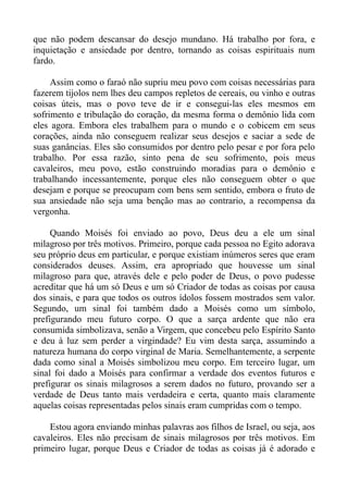 que não podem descansar do desejo mundano. Há trabalho por fora, e
inquietação e ansiedade por dentro, tornando as coisas espirituais num
fardo.

     Assim como o faraó não supriu meu povo com coisas necessárias para
fazerem tijolos nem lhes deu campos repletos de cereais, ou vinho e outras
coisas úteis, mas o povo teve de ir e consegui-las eles mesmos em
sofrimento e tribulação do coração, da mesma forma o demônio lida com
eles agora. Embora eles trabalhem para o mundo e o cobicem em seus
corações, ainda não conseguem realizar seus desejos e saciar a sede de
suas ganâncias. Eles são consumidos por dentro pelo pesar e por fora pelo
trabalho. Por essa razão, sinto pena de seu sofrimento, pois meus
cavaleiros, meu povo, estão construindo moradias para o demônio e
trabalhando incessantemente, porque eles não conseguem obter o que
desejam e porque se preocupam com bens sem sentido, embora o fruto de
sua ansiedade não seja uma benção mas ao contrario, a recompensa da
vergonha.

     Quando Moisés foi enviado ao povo, Deus deu a ele um sinal
milagroso por três motivos. Primeiro, porque cada pessoa no Egito adorava
seu próprio deus em particular, e porque existiam inúmeros seres que eram
considerados deuses. Assim, era apropriado que houvesse um sinal
milagroso para que, através dele e pelo poder de Deus, o povo pudesse
acreditar que há um só Deus e um só Criador de todas as coisas por causa
dos sinais, e para que todos os outros ídolos fossem mostrados sem valor.
Segundo, um sinal foi também dado a Moisés como um símbolo,
prefigurando meu futuro corpo. O que a sarça ardente que não era
consumida simbolizava, senão a Virgem, que concebeu pelo Espírito Santo
e deu à luz sem perder a virgindade? Eu vim desta sarça, assumindo a
natureza humana do corpo virginal de Maria. Semelhantemente, a serpente
dada como sinal a Moisés simbolizou meu corpo. Em terceiro lugar, um
sinal foi dado a Moisés para confirmar a verdade dos eventos futuros e
prefigurar os sinais milagrosos a serem dados no futuro, provando ser a
verdade de Deus tanto mais verdadeira e certa, quanto mais claramente
aquelas coisas representadas pelos sinais eram cumpridas com o tempo.

    Estou agora enviando minhas palavras aos filhos de Israel, ou seja, aos
cavaleiros. Eles não precisam de sinais milagrosos por três motivos. Em
primeiro lugar, porque Deus e Criador de todas as coisas já é adorado e
 
