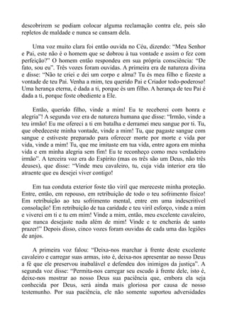descobrirem se podiam colocar alguma reclamação contra ele, pois são
repletos de maldade e nunca se cansam dela.

     Uma voz muito clara foi então ouvida no Céu, dizendo: “Meu Senhor
e Pai, este não é o homem que se dobrou à tua vontade e assim o fez com
perfeição?” O homem então respondeu em sua própria consciência: “De
fato, sou eu”. Três vozes foram ouvidas. A primeira era de natureza divina
e disse: “Não te criei e dei um corpo e alma? Tu és meu filho e fizeste a
vontade de teu Pai. Venha a mim, teu querido Pai e Criador todo-poderoso!
Uma herança eterna, é dada a ti, porque és um filho. A herança de teu Pai é
dada a ti, porque foste obediente a Ele.

     Então, querido filho, vinde a mim! Eu te receberei com honra e
alegria”! A segunda voz era de natureza humana que disse: “Irmão, vinde a
teu irmão! Eu me ofereci a ti em batalha e derramei meu sangue por ti. Tu,
que obedeceste minha vontade, vinde a mim! Tu, que pagaste sangue com
sangue e estiveste preparado para oferecer morte por morte e vida por
vida, vinde a mim! Tu, que me imitaste em tua vida, entre agora em minha
vida e em minha alegria sem fim! Eu te reconheço como meu verdadeiro
irmão”. A terceira voz era do Espírito (mas os três são um Deus, não três
deuses), que disse: “Vinde meu cavaleiro, tu, cuja vida interior era tão
atraente que eu desejei viver contigo!

     Em tua conduta exterior foste tão viril que mereceste minha proteção.
Entre, então, em repouso, em retribuição de todo o teu sofrimento físico!
Em retribuição ao teu sofrimento mental, entre em uma indescritível
consolação! Em retribuição de tua caridade e teu viril esforço, vinde a mim
e viverei em ti e tu em mim! Vinde a mim, então, meu excelente cavaleiro,
que nunca desejaste nada além de mim! Vinde e te encherás de santo
prazer!” Depois disso, cinco vozes foram ouvidas de cada uma das legiões
de anjos.

     A primeira voz falou: “Deixa-nos marchar à frente deste excelente
cavaleiro e carregar suas armas, isto é, deixa-nos apresentar ao nosso Deus
a fé que ele preservou inabalável e defendeu dos inimigos da justiça”. A
segunda voz disse: “Permita-nos carregar seu escudo à frente dele, isto é,
deixe-nos mostrar ao nosso Deus sua paciência que, embora ela seja
conhecida por Deus, será ainda mais gloriosa por causa de nosso
testemunho. Por sua paciência, ele não somente suportou adversidades
 