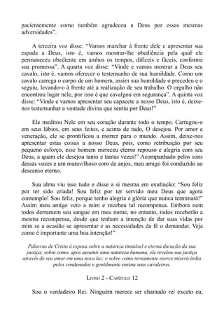 pacientemente como também agradeceu a Deus por essas mesmas
adversidades”.

    A terceira voz disse: “Vamos marchar à frente dele e apresentar sua
espada a Deus, isto é, vamos mostrar-lhe obediência pela qual ele
permaneceu obediente em ambos os tempos, difíceis e fáceis, conforme
sua promessa”. A quarta voz disse: “Vinde e vamos mostrar a Deus seu
cavalo, isto é, vamos oferecer o testemunho de sua humildade. Como um
cavalo carrega o corpo de um homem, assim sua humildade o precedeu e o
seguiu, levando-o à frente até a realização de seu trabalho. O orgulho não
encontrou lugar nele, por isso é que cavalgou em segurança”. A quinta voz
disse: “Vinde e vamos apresentar seu capacete a nosso Deus, isto é, deixe-
nos testemunhar a vontade divina que sentiu por Deus!”

    Ele meditou Nele em seu coração durante todo o tempo. Carregou-o
em seus lábios, em seus feitos, e acima de tudo, O desejou. Por amor e
veneração, ele se prontificou a morrer para o mundo. Assim, deixe-nos
apresentar estas coisas a nosso Deus, pois, como retribuição por seu
pequeno esforço, esse homem mereceu eterno repouso e alegria com seu
Deus, a quem ele desejou tanto e tantas vezes!” Acompanhado pelos sons
dessas vozes e um maravilhoso coro de anjos, meu amigo foi conduzido ao
descanso eterno.

    Sua alma viu isso tudo e disse a si mesma em exultação: “Sou feliz
por ter sido criada! Sou feliz por ter servido meu Deus que agora
contemplo! Sou feliz, porque tenho alegria e glória que nunca terminará!”
Assim meu amigo veio a mim e recebeu tal recompensa. Embora nem
todos derramem seu sangue em meu nome, no entanto, todos receberão a
mesma recompensa, desde que tenham a intenção de dar suas vidas por
mim se a ocasião se apresentar e as necessidades da fé o demandar. Veja
como é importante uma boa intenção!”

   Palavras de Cristo à esposa sobre a natureza imutável e eterna duração da sua
  justiça; sobre como, após assumir uma natureza humana, ele revelou sua justiça
através de seu amor em uma nova luz; e sobre como ternamente exerce misericórdia
               pelos condenados e gentilmente ensina seus cavaleiros.

                            LIVRO 2 - CAPÍTULO 12

    Sou o verdadeiro Rei. Ninguém merece ser chamado rei exceto eu,
 