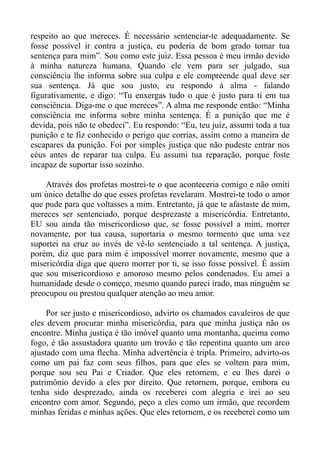 respeito ao que mereces. É necessário sentenciar-te adequadamente. Se
fosse possível ir contra a justiça, eu poderia de bom grado tomar tua
sentença para mim”. Sou como este juiz. Essa pessoa é meu irmão devido
à minha natureza humana. Quando ele vem para ser julgado, sua
consciência lhe informa sobre sua culpa e ele compreende qual deve ser
sua sentença. Já que sou justo, eu respondo à alma - falando
figurativamente, e digo: “Tu enxergas tudo o que é justo para ti em tua
consciência. Diga-me o que mereces”. A alma me responde então: “Minha
consciência me informa sobre minha sentença. É a punição que me é
devida, pois não te obedeci”. Eu respondo: “Eu, teu juiz, assumi toda a tua
punição e te fiz conhecido o perigo que corrias, assim como a maneira de
escapares da punição. Foi por simples justiça que não pudeste entrar nos
céus antes de reparar tua culpa. Eu assumi tua reparação, porque foste
incapaz de suportar isso sozinho.

    Através dos profetas mostrei-te o que aconteceria comigo e não omiti
um único detalhe do que esses profetas revelaram. Mostrei-te todo o amor
que pude para que voltasses a mim. Entretanto, já que te afastaste de mim,
mereces ser sentenciado, porque desprezaste a misericórdia. Entretanto,
EU sou ainda tão misericordioso que, se fosse possível a mim, morrer
novamente, por tua causa, suportaria o mesmo tormento que uma vez
suportei na cruz ao invés de vê-lo sentenciado a tal sentença. A justiça,
porém, diz que para mim é impossível morrer novamente, mesmo que a
misericórdia diga que quero morrer por ti, se isso fosse possível. É assim
que sou misericordioso e amoroso mesmo pelos condenados. Eu amei a
humanidade desde o começo, mesmo quando pareci irado, mas ninguém se
preocupou ou prestou qualquer atenção ao meu amor.

     Por ser justo e misericordioso, advirto os chamados cavaleiros de que
eles devem procurar minha misericórdia, para que minha justiça não os
encontre. Minha justiça é tão imóvel quanto uma montanha, queima como
fogo, é tão assustadora quanto um trovão e tão repentina quanto um arco
ajustado com uma flecha. Minha advertência é tripla. Primeiro, advirto-os
como um pai faz com seus filhos, para que eles se voltem para mim,
porque sou seu Pai e Criador. Que eles retornem, e eu lhes darei o
patrimônio devido a eles por direito. Que retornem, porque, embora eu
tenha sido desprezado, ainda os receberei com alegria e irei ao seu
encontro com amor. Segundo, peço a eles como um irmão, que recordem
minhas feridas e minhas ações. Que eles retornem, e os receberei como um
 