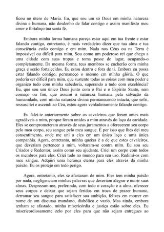 ficou no útero de Maria. Eu, que sou um só Deus em minha natureza
divina e humana, não desdenho de falar contigo e assim manifesto meu
amor e fortaleço tua santa fé.

     Embora minha forma humana pareça estar aqui em tua frente e estar
falando contigo, entretanto, é mais verdadeiro dizer que tua alma e tua
consciência estão comigo e em mim. Nada nos Céus ou na Terra é
impossível ou difícil para mim. Sou como um poderoso rei que chega a
uma cidade com suas tropas e toma posse do lugar, ocupando-o
completamente. Da mesma forma, teus membros se encherão com minha
graça e serão fortalecidos. Eu estou dentro e fora de ti. Embora eu possa
estar falando contigo, permaneço o mesmo em minha glória. O que
poderia ser difícil para mim, que sustento todas as coisas com meu poder e
organizo tudo com minha sabedoria, superando a tudo com excelência?
Eu, que sou um único Deus junto com o Pai e o Espírito Santo, sem
começo ou fim, que assumi a natureza humana pela salvação da
humanidade, com minha natureza divina permanecendo intacta, que sofri,
ressuscitei e ascendi ao Céu, estou agora verdadeiramente falando contigo.

    Eu falei-te anteriormente sobre os cavaleiros que foram antes mais
agradáveis a mim, porque foram unidos a mim através do laço da caridade.
Eles se comprometeram através de seus juramentos a oferecerem seu corpo
pelo meu corpo, seu sangue pelo meu sangue. É por isso que lhes dei meu
consentimento, onde me uni a eles em um único laço e uma única
companhia. Agora, entretanto, minha queixa é a de que estes cavaleiros,
que deveriam pertencer a mim, voltaram-se contra mim. Eu sou seu
Criador e Redentor, assim como seu ajudante. Criei um corpo com todos
os membros para eles. Criei tudo no mundo para seu uso. Redimi-os com
meu sangue. Adquiri uma herança eterna para eles através da minha
paixão. Eu os protejo em todo perigo.

    Agora, entretanto, eles se afastaram de mim. Eles tem minha paixão
por nada, negligenciam minhas palavras que deveriam alegrar e nutrir suas
almas. Desprezam-me, preferindo, com todo o coração e a alma, oferecer
seus corpos e deixar que sejam feridos em troca de prazer humano,
derramar seu sangue para satisfazer sua ambição, felizes em morrer em
nome de um discurso mundano, diabólico e vazio. Mas ainda, embora
tenham se afastado, minha misericórdia e justiça estão sobre eles. Eu
misericordiosamente zelo por eles para que não sejam entregues ao
 