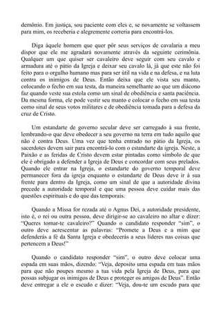 demônio. Em justiça, sou paciente com eles e, se novamente se voltassem
para mim, os receberia e alegremente correria para encontrá-los.

     Diga àquele homem que quer pôr seus serviços de cavalaria a meu
dispor que ele me agradará novamente através da seguinte cerimônia.
Qualquer um que quiser ser cavaleiro deve seguir com seu cavalo e
armadura até o pátio da Igreja e deixar seu cavalo lá, já que este não foi
feito para o orgulho humano mas para ser útil na vida e na defesa, e na luta
contra os inimigos de Deus. Então deixa que ele vista seu manto,
colocando o fecho em sua testa, da maneira semelhante ao que um diácono
faz quando veste sua estola como um sinal de obediência e santa paciência.
Da mesma forma, ele pode vestir seu manto e colocar o fecho em sua testa
como sinal de seus votos militares e de obediência tomada para a defesa da
cruz de Cristo.

     Um estandarte de governo secular deve ser carregado à sua frente,
lembrando-o que deve obedecer a seu governo na terra em tudo aquilo que
não é contra Deus. Uma vez que tenha entrado no pátio da Igreja, os
sacerdotes devem sair para encontrá-lo com o estandarte da igreja. Neste, a
Paixão e as feridas de Cristo devem estar pintadas como símbolo de que
ele é obrigado a defender a Igreja de Deus e concordar com seus prelados.
Quando ele entrar na Igreja, o estandarte do governo temporal deve
permanecer fora da igreja enquanto o estandarte de Deus deve ir à sua
frente para dentro da Igreja, como um sinal de que a autoridade divina
precede a autoridade temporal e que uma pessoa deve cuidar mais das
questões espirituais e do que das temporais.

     Quando a Missa for rezada até o Agnus Dei, a autoridade presidente,
isto é, o rei ou outra pessoa, deve dirigir-se ao cavaleiro no altar e dizer:
“Queres tornar-te cavaleiro?” Quando o candidato responder “sim”, o
outro deve acrescentar as palavras: “Promete a Deus e a mim que
defenderás a fé da Santa Igreja e obedecerás a seus líderes nas coisas que
pertencem a Deus!”

    Quando o candidato responder “sim”, o outro deve colocar uma
espada em suas mãos, dizendo: “Veja, deposito uma espada em tuas mãos
para que não poupes mesmo a tua vida pela Igreja de Deus, para que
possas subjugar os inimigos de Deus e proteger os amigos de Deus”. Então
deve entregar a ele o escudo e dizer: “Veja, dou-te um escudo para que
 