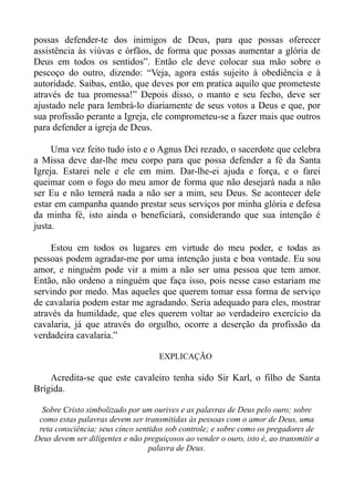 possas defender-te dos inimigos de Deus, para que possas oferecer
assistência às viúvas e órfãos, de forma que possas aumentar a glória de
Deus em todos os sentidos”. Então ele deve colocar sua mão sobre o
pescoço do outro, dizendo: “Veja, agora estás sujeito à obediência e à
autoridade. Saibas, então, que deves por em pratica aquilo que prometeste
através de tua promessa!” Depois disso, o manto e seu fecho, deve ser
ajustado nele para lembrá-lo diariamente de seus votos a Deus e que, por
sua profissão perante a Igreja, ele comprometeu-se a fazer mais que outros
para defender a igreja de Deus.

     Uma vez feito tudo isto e o Agnus Dei rezado, o sacerdote que celebra
a Missa deve dar-lhe meu corpo para que possa defender a fé da Santa
Igreja. Estarei nele e ele em mim. Dar-lhe-ei ajuda e força, e o farei
queimar com o fogo do meu amor de forma que não desejará nada a não
ser Eu e não temerá nada a não ser a mim, seu Deus. Se acontecer dele
estar em campanha quando prestar seus serviços por minha glória e defesa
da minha fé, isto ainda o beneficiará, considerando que sua intenção é
justa.

     Estou em todos os lugares em virtude do meu poder, e todas as
pessoas podem agradar-me por uma intenção justa e boa vontade. Eu sou
amor, e ninguém pode vir a mim a não ser uma pessoa que tem amor.
Então, não ordeno a ninguém que faça isso, pois nesse caso estariam me
servindo por medo. Mas aqueles que querem tomar essa forma de serviço
de cavalaria podem estar me agradando. Seria adequado para eles, mostrar
através da humildade, que eles querem voltar ao verdadeiro exercício da
cavalaria, já que através do orgulho, ocorre a deserção da profissão da
verdadeira cavalaria.”

                                     EXPLICAÇÃO

    Acredita-se que este cavaleiro tenha sido Sir Karl, o filho de Santa
Brígida.

  Sobre Cristo simbolizado por um ourives e as palavras de Deus pelo ouro; sobre
 como estas palavras devem ser transmitidas às pessoas com o amor de Deus, uma
 reta consciência; seus cinco sentidos sob controle; e sobre como os pregadores de
Deus devem ser diligentes e não preguiçosos ao vender o ouro, isto é, ao transmitir a
                                  palavra de Deus.
 