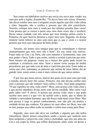LIVRO 2 - CAPÍTULO 14

    Sou como um habilidoso ourives que envia seu servo para vender seu
ouro por toda a região, dizendo-lhe: “Tu deves fazer três coisas. Primeiro,
não deves confiar meu ouro a ninguém exceto àqueles que têm visão calma
e clara. Segundo, não o confies a pessoas que não têm consciência.
Terceiro, coloque meu ouro à venda por dez talentos pesados duas vezes!
Uma pessoa que se recusa a pesar meu ouro duas vezes não o receberá.
Deves tomar cuidado com três armas que meu inimigo utiliza contra ti.
Primeiro, ele quer fazer-te demorar a expor meu ouro. Segundo, ele deseja
misturar metal inferior ao meu ouro para que os que o veem e o testem
pensem que meu ouro não passa de barro podre.

    Terceiro, ele instrui seus amigos para que te contradigam e clamem
constantemente que meu ouro não é bom”. Eu sou como este ourives.
Forjei tudo no Céu e na Terra, não com martelos e ferramentas, mas com
meu poder e força. Tudo o que existe, existiu e existirá é previsto por mim.
Nem mesmo um pequeno verme ou o menor dos grãos pode existir ou
continuar a existência sem mim. Nem a menor coisa escapa da minha
presciência, por que tudo vem de mim e é previsto por mim. Entre todas as
coisas que criei, entretanto, as palavras que saíram de meus lábios são de
grande valor, assim como o ouro é mais valioso do que outros metais.

     É por isso que meus servos, através dos quais envio meu ouro por todo
o mundo, devem fazer três coisas. Primeiro, eles não devem confiar meu
ouro a pessoas que não tenham visão calma e clara. Você pode perguntar:
“O que significa ter uma visão clara?” Bem, uma pessoa com visão clara é
a que possui sabedoria divina junto com divina caridade. Mas como você
pode saber isto? É óbvio. A pessoa que possui visão clara e que pode
receber meu ouro é a que vive de acordo com a razão, que se afasta da
vaidade e curiosidade humanas, que não busca nada tanto como Deus. Mas
esta pessoa é cega se possui conhecimento, mas não põe em pratica a
caridade divina que conhece. Ela parece ter seus olhos em Deus, mas não
os tem, porque seus olhos estão no mundo e voltou suas costas para Deus.

    Segundo, meu ouro não deve ser confiado a alguém que não tenha
consciência. Quem possui consciência senão a pessoa que controla seus
bens temporais e perecíveis com vistas à eternidade, que tem sua alma no
Céu e seu corpo na Terra, que reflete diariamente sobre como irá deixar a
 