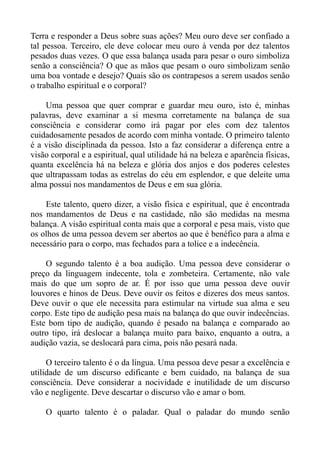 Terra e responder a Deus sobre suas ações? Meu ouro deve ser confiado a
tal pessoa. Terceiro, ele deve colocar meu ouro à venda por dez talentos
pesados duas vezes. O que essa balança usada para pesar o ouro simboliza
senão a consciência? O que as mãos que pesam o ouro simbolizam senão
uma boa vontade e desejo? Quais são os contrapesos a serem usados senão
o trabalho espiritual e o corporal?

    Uma pessoa que quer comprar e guardar meu ouro, isto é, minhas
palavras, deve examinar a si mesma corretamente na balança de sua
consciência e considerar como irá pagar por eles com dez talentos
cuidadosamente pesados de acordo com minha vontade. O primeiro talento
é a visão disciplinada da pessoa. Isto a faz considerar a diferença entre a
visão corporal e a espiritual, qual utilidade há na beleza e aparência físicas,
quanta excelência há na beleza e glória dos anjos e dos poderes celestes
que ultrapassam todas as estrelas do céu em esplendor, e que deleite uma
alma possui nos mandamentos de Deus e em sua glória.

    Este talento, quero dizer, a visão física e espiritual, que é encontrada
nos mandamentos de Deus e na castidade, não são medidas na mesma
balança. A visão espiritual conta mais que a corporal e pesa mais, visto que
os olhos de uma pessoa devem ser abertos ao que é benéfico para a alma e
necessário para o corpo, mas fechados para a tolice e a indecência.

    O segundo talento é a boa audição. Uma pessoa deve considerar o
preço da linguagem indecente, tola e zombeteira. Certamente, não vale
mais do que um sopro de ar. É por isso que uma pessoa deve ouvir
louvores e hinos de Deus. Deve ouvir os feitos e dizeres dos meus santos.
Deve ouvir o que ele necessita para estimular na virtude sua alma e seu
corpo. Este tipo de audição pesa mais na balança do que ouvir indecências.
Este bom tipo de audição, quando é pesado na balança e comparado ao
outro tipo, irá deslocar a balança muito para baixo, enquanto a outra, a
audição vazia, se deslocará para cima, pois não pesará nada.

     O terceiro talento é o da língua. Uma pessoa deve pesar a excelência e
utilidade de um discurso edificante e bem cuidado, na balança de sua
consciência. Deve considerar a nocividade e inutilidade de um discurso
vão e negligente. Deve descartar o discurso vão e amar o bom.

    O quarto talento é o paladar. Qual o paladar do mundo senão
 