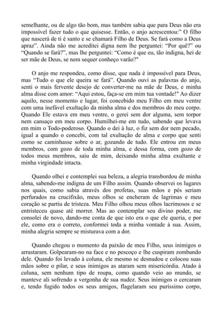 semelhante, ou de algo tão bom, mas também sabia que para Deus não era
impossível fazer tudo o que quisesse. Então, o anjo acrescentou:” O filho
que nascerá de ti é santo e se chamará Filho de Deus. Se fará como a Deus
apraz”. Ainda não me acreditei digna nem lhe perguntei: “Por quê?” ou
“Quando se fará?”, mas lhe perguntei: “Como é que eu, tão indigna, hei de
ser mãe de Deus, se nem sequer conheço varão?"

     O anjo me respondeu, como disse, que nada é impossível para Deus,
mas “Tudo o que ele queira se fará”. Quando ouvi as palavras do anjo,
senti o mais fervente desejo de converter-me na mãe de Deus, e minha
alma disse com amor: “Aqui estou, faça-se em mim tua vontade!" Ao dizer
aquilo, nesse momento e lugar, foi concebido meu Filho em meu ventre
com uma inefável exultação da minha alma e dos membros do meu corpo.
Quando Ele estava em meu ventre, o gerei sem dor alguma, sem torpor
nem cansaço em meu corpo. Humilhei-me em tudo, sabendo que levava
em mim o Todo-poderoso. Quando o dei à luz, o fiz sem dor nem pecado,
igual a quando o concebi, com tal exultação de alma e corpo que senti
como se caminhasse sobre o ar, gozando de tudo. Ele entrou em meus
membros, com gozo de toda minha alma, e dessa forma, com gozo de
todos meus membros, saiu de mim, deixando minha alma exultante e
minha virgindade intacta.

     Quando olhei e contemplei sua beleza, a alegria transbordou de minha
alma, sabendo-me indigna de um Filho assim. Quando observei os lugares
nos quais, como sabia através dos profetas, suas mãos e pés seriam
perfurados na crucifixão, meus olhos se encheram de lagrimas e meu
coração se partiu de tristeza. Meu Filho olhou meus olhos lacrimosos e se
entristeceu quase até morrer. Mas ao contemplar seu divino poder, me
consolei de novo, dando-me conta de que isto era o que ele queria, e por
ele, como era o correto, conformei toda a minha vontade à sua. Assim,
minha alegria sempre se misturava com a dor.

     Quando chegou o momento da paixão de meu Filho, seus inimigos o
arrastaram. Golpearam-no na face e no pescoço e lhe cuspiram zombando
dele. Quando foi levado à coluna, ele mesmo se desnudou e colocou suas
mãos sobre o pilar, e seus inimigos as ataram sem misericórdia. Atado à
coluna, sem nenhum tipo de roupa, como quando veio ao mundo, se
manteve ali sofrendo a vergonha de sua nudez. Seus inimigos o cercaram
e, tendo fugido todos os seus amigos, flagelaram seu puríssimo corpo,
 