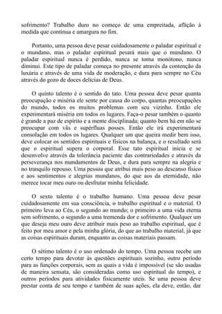sofrimento? Trabalho duro no começo de uma empreitada, aflição à
medida que continua e amargura no fim.

     Portanto, uma pessoa deve pesar cuidadosamente o paladar espiritual e
o mundano, mas o paladar espiritual pesará mais que o mundano. O
paladar espiritual nunca é perdido, nunca se torna monótono, nunca
diminui. Este tipo de paladar começa no presente através da contenção da
luxúria e através de uma vida de moderação, e dura para sempre no Céu
através do gozo de doces delicias de Deus.

     O quinto talento é o sentido do tato. Uma pessoa deve pesar quanta
preocupação e miséria ele sente por causa do corpo, quantas preocupações
do mundo, todos os muitos problemas com seu vizinho. Então ele
experimentará miséria em todos os lugares. Faça-o pesar também o quanto
é grande a paz de espírito e a mente disciplinada; quanto bem há em não se
preocupar com vãs e supérfluas posses. Então ele irá experimentará
consolação em todos os lugares. Qualquer um que queira medir bem isso,
deve colocar os sentidos espirituais e físicos na balança, e o resultado será
que o espiritual supera o corporal. Esse tato espiritual inicia e se
desenvolve através da tolerância paciente das contrariedades e através da
perseverança nos mandamentos de Deus, e dura para sempre na alegria e
no tranquilo repouso. Uma pessoa que atribui mais peso ao descanso físico
e aos sentimentos e alegrias mundanos, do que aos da eternidade, não
merece tocar meu ouro ou desfrutar minha felicidade.

     O sexto talento é o trabalho humano. Uma pessoa deve pesar
cuidadosamente em sua consciência, o trabalho espiritual e o material. O
primeiro leva ao Céu, o segundo ao mundo; o primeiro a uma vida eterna
sem sofrimento, o segundo a uma tremenda dor e sofrimento. Qualquer um
que deseja meu ouro deve atribuir mais peso ao trabalho espiritual, que é
feito por meu amor e pela minha glória, do que ao trabalho material, já que
as coisas espirituais duram, enquanto as coisas materiais passam.

     O sétimo talento é o uso ordenado do tempo. Uma pessoa recebe um
certo tempo para devotar às questões espirituais sozinho, outro período
para as funções corporais, sem as quais a vida é impossível (se são usadas
de maneira sensata, são consideradas como uso espiritual do tempo), e
outros períodos para atividades fisicamente uteis. Se uma pessoa deve
prestar conta de seu tempo e também de suas ações, ela deve, então, dar
 