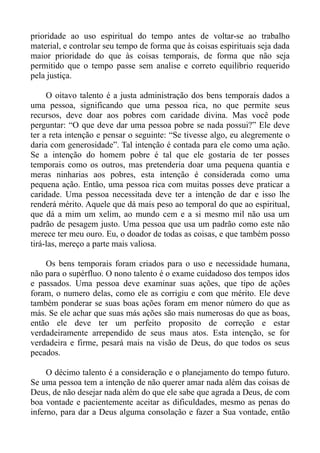 prioridade ao uso espiritual do tempo antes de voltar-se ao trabalho
material, e controlar seu tempo de forma que às coisas espirituais seja dada
maior prioridade do que às coisas temporais, de forma que não seja
permitido que o tempo passe sem analise e correto equilíbrio requerido
pela justiça.

     O oitavo talento é a justa administração dos bens temporais dados a
uma pessoa, significando que uma pessoa rica, no que permite seus
recursos, deve doar aos pobres com caridade divina. Mas você pode
perguntar: “O que deve dar uma pessoa pobre se nada possui?” Ele deve
ter a reta intenção e pensar o seguinte: “Se tivesse algo, eu alegremente o
daria com generosidade”. Tal intenção é contada para ele como uma ação.
Se a intenção do homem pobre é tal que ele gostaria de ter posses
temporais como os outros, mas pretenderia doar uma pequena quantia e
meras ninharias aos pobres, esta intenção é considerada como uma
pequena ação. Então, uma pessoa rica com muitas posses deve praticar a
caridade. Uma pessoa necessitada deve ter a intenção de dar e isso lhe
renderá mérito. Aquele que dá mais peso ao temporal do que ao espiritual,
que dá a mim um xelim, ao mundo cem e a si mesmo mil não usa um
padrão de pesagem justo. Uma pessoa que usa um padrão como este não
merece ter meu ouro. Eu, o doador de todas as coisas, e que também posso
tirá-las, mereço a parte mais valiosa.

    Os bens temporais foram criados para o uso e necessidade humana,
não para o supérfluo. O nono talento é o exame cuidadoso dos tempos idos
e passados. Uma pessoa deve examinar suas ações, que tipo de ações
foram, o numero delas, como ele as corrigiu e com que mérito. Ele deve
também ponderar se suas boas ações foram em menor número do que as
más. Se ele achar que suas más ações são mais numerosas do que as boas,
então ele deve ter um perfeito proposito de correção e estar
verdadeiramente arrependido de seus maus atos. Esta intenção, se for
verdadeira e firme, pesará mais na visão de Deus, do que todos os seus
pecados.

     O décimo talento é a consideração e o planejamento do tempo futuro.
Se uma pessoa tem a intenção de não querer amar nada além das coisas de
Deus, de não desejar nada além do que ele sabe que agrada a Deus, de com
boa vontade e pacientemente aceitar as dificuldades, mesmo as penas do
inferno, para dar a Deus alguma consolação e fazer a Sua vontade, então
 