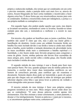própria e endurecida maldade, eles teriam que ser condenados em um certo
e previsto momento, ainda a punição deles será mais leve se, através de
outros, fossem bloqueados de fazer certas maldades e incentivados a fazer
alguma coisa boa. É dessa forma que sou misericordioso mesmo para com
os condenados. Embora a misericórdia clame por indulgência, a justiça e a
sua própria maldade se contrapõem a isso.

     Em segundo lugar, eles podem ajudar aqueles que caem, mas depois
se levantam novamente, ensinando-os como se levantar, fazendo-os tomar
cuidado para não cair, e instruindo-os a melhorar e a resistir às suas
paixões.

    Em terceiro, eles podem ser benéficos para os justos e perfeitos. Estes
também não caem? É claro que sim, mas é para sua maior glória e
humilhação do demônio. Assim como um soldado levemente ferido em
batalha fica mais incitado devido à sua ferida e torna-se ainda mais afiado
para a batalha, assim também a tentação demoníaca da adversidade incita
os meus escolhidos ainda mais a continuarem a batalha espiritual e à
humildade, e eles fazem ainda mais fervente progresso para conquistar a
coroa da glória. Assim, minhas palavras não devem ficar escondidas de
meus amigos, pois, tendo ouvido sobre a minha graça, eles ficarão ainda
mais incitados à minha devoção.

     O segundo método do meu inimigo é usar a fraude para fazer meu
ouro parecer barro. Por isso, quando qualquer uma de minhas palavras for
transcrita, o escritor deve trazer duas testemunhas confiáveis ou um
homem de consciência provada, para certificar que ele examinou o
documento. Somente depois disso pode ser transmitida a quem ele quiser
para que não chegue sem ser certificada às mãos de inimigos que podem
adicionar alguma coisa falsa e que possa levar as palavras da verdade a
serem denegridas entre pessoas simples.

     O terceiro método do meu inimigo é fazer seus próprios amigos
pregarem resistência ao meu ouro. Meus amigos devem então dizer aos
que os contradizem: “O ouro dessas palavras contém apenas três
ensinamentos. Eles lhes ensinam a temer corretamente, a amar piamente, a
desejar o Céu inteligentemente. Testem as palavras e vejam por si mesmos,
e, se encontrarem qualquer outra coisa, contestem-na!”
 
