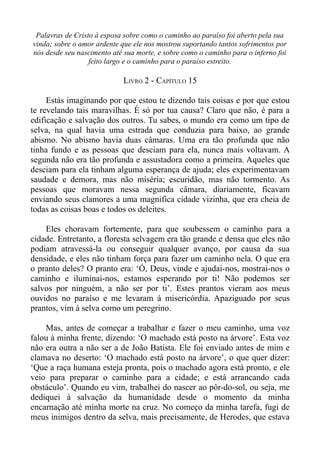 Palavras de Cristo à esposa sobre como o caminho ao paraíso foi aberto pela sua
vinda; sobre o amor ardente que ele nos mostrou suportando tantos sofrimentos por
nós desde seu nascimento até sua morte, e sobre como o caminho para o inferno foi
                  feito largo e o caminho para o paraíso estreito.

                            LIVRO 2 - CAPÍTULO 15

     Estás imaginando por que estou te dizendo tais coisas e por que estou
te revelando tais maravilhas. É só por tua causa? Claro que não, é para a
edificação e salvação dos outros. Tu sabes, o mundo era como um tipo de
selva, na qual havia uma estrada que conduzia para baixo, ao grande
abismo. No abismo havia duas câmaras. Uma era tão profunda que não
tinha fundo e as pessoas que desciam para ela, nunca mais voltavam. A
segunda não era tão profunda e assustadora como a primeira. Aqueles que
desciam para ela tinham alguma esperança de ajuda; eles experimentavam
saudade e demora, mas não miséria; escuridão, mas não tormento. As
pessoas que moravam nessa segunda câmara, diariamente, ficavam
enviando seus clamores a uma magnifica cidade vizinha, que era cheia de
todas as coisas boas e todos os deleites.

    Eles choravam fortemente, para que soubessem o caminho para a
cidade. Entretanto, a floresta selvagem era tão grande e densa que eles não
podiam atravessá-la ou conseguir qualquer avanço, por causa da sua
densidade, e eles não tinham força para fazer um caminho nela. O que era
o pranto deles? O pranto era: ‘Ó, Deus, vinde e ajudai-nos, mostrai-nos o
caminho e iluminai-nos, estamos esperando por ti! Não podemos ser
salvos por ninguém, a não ser por ti’. Estes prantos vieram aos meus
ouvidos no paraíso e me levaram à misericórdia. Apaziguado por seus
prantos, vim à selva como um peregrino.

    Mas, antes de começar a trabalhar e fazer o meu caminho, uma voz
falou à minha frente, dizendo: ‘O machado está posto na árvore’. Esta voz
não era outra a não ser a de João Batista. Ele foi enviado antes de mim e
clamava no deserto: ‘O machado está posto na árvore’, o que quer dizer:
‘Que a raça humana esteja pronta, pois o machado agora está pronto, e ele
veio para preparar o caminho para a cidade; e está arrancando cada
obstáculo’. Quando eu vim, trabalhei do nascer ao pôr-do-sol, ou seja, me
dediquei à salvação da humanidade desde o momento da minha
encarnação até minha morte na cruz. No começo da minha tarefa, fugi de
meus inimigos dentro da selva, mais precisamente, de Herodes, que estava
 