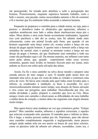 me perseguindo; fui testado pelo demônio e sofri a perseguição dos
homens. Posteriormente, enquanto suportava bastante trabalho, comi e
bebi e assumi, sem pecado, outras necessidades naturais a fim de construir
a fé e mostrar que Eu realmente tinha assumido a natureza humana.

     Enquanto eu preparava o caminho para a cidade eterna, ou seja, para o
paraíso, e derrubava todos os obstáculos que apareciam, arbustos e
espinhos arranhavam meu lado e unhas duras machucavam meus pés e
mãos. Meus dentes e meu rosto foram severamente maltratados. Aguentei
isso com paciência e não dei as costas, mas fui adiante ainda mais
zelosamente, como um animal levado pela fome, que quando vê um
homem segurando uma lança contra ele, avança contra a lança em seu
desejo de pegar aquele homem. E quanto mais o homem enfia a lança nas
entranhas do animal, mais o animal se arremete contra a lança em seu
desejo de pegar o homem, até que finalmente suas entranhas e todo seu
corpo são perfurados aqui e ali. Da mesma maneira, me inflamei com tanto
amor pelas almas, que, quando experimentei todos esses severos
tormentos, quanto mais ávidos os homens ficavam para me matar, mais
ardente eu ficava em sofrer pela salvação das almas.

     Assim, Eu fiz o meu caminho na selva desse mundo e preparei uma
estrada através do meu sangue e suor. O mundo pode muito bem ser
chamado uma selva, já que era vazio de todas as virtudes e continuou uma
selva de vicio. Só havia uma estrada pela qual todos eram levados para o
inferno, os condenados à maldição, os bons à escuridão. Eu ouvi
misericordiosamente durante muito tempo, seus desejos de futura salvação
e vim, como um peregrino, para trabalhar. Desconhecido por eles, em
minha divindade e poder, preparei o caminho que leva ao Céu. Meus
amigos viram este caminho e observaram as dificuldades do meu trabalho
e minha ânsia de coração, e muitos deles me seguiram com alegria durante
muito tempo.

    Mas agora houve uma mudança na voz que costumava gritar: ‘Estejas
pronto!’ Meu caminho mudou, arbustos e espinhos cresceram, e aqueles
que estavam avançando nele, pararam. O caminho para o inferno se abriu.
Ele é largo, e muitas pessoas andam por ele. Entretanto, para não deixar
meu caminho completamente esquecido e negligenciado, meus poucos
amigos ainda andam nele em seu anseio na busca de seus lares celestes,
como os pássaros indo de arbusto em arbusto, escondidos, como era, e
 