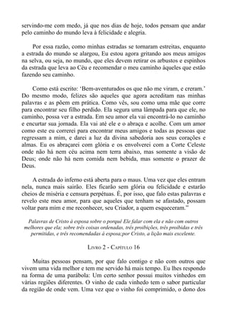 servindo-me com medo, já que nos dias de hoje, todos pensam que andar
pelo caminho do mundo leva à felicidade e alegria.

     Por essa razão, como minhas estradas se tornaram estreitas, enquanto
a estrada do mundo se alargou, Eu estou agora gritando aos meus amigos
na selva, ou seja, no mundo, que eles devem retirar os arbustos e espinhos
da estrada que leva ao Céu e recomendar o meu caminho àqueles que estão
fazendo seu caminho.

    Como está escrito: ‘Bem-aventurados os que não me viram, e creram.’
Do mesmo modo, felizes são aqueles que agora acreditam nas minhas
palavras e as põem em prática. Como vês, sou como uma mãe que corre
para encontrar seu filho perdido. Ela segura uma lâmpada para que ele, no
caminho, possa ver a estrada. Em seu amor ela vai encontrá-lo no caminho
e encurtar sua jornada. Ela vai até ele e o abraça e acolhe. Com um amor
como este eu correrei para encontrar meus amigos e todas as pessoas que
regressam a mim, e darei a luz da divina sabedoria aos seus corações e
almas. Eu os abraçarei com glória e os envolverei com a Corte Celeste
onde não há nem céu acima nem terra abaixo, mas somente a visão de
Deus; onde não há nem comida nem bebida, mas somente o prazer de
Deus.

    A estrada do inferno está aberta para o maus. Uma vez que eles entram
nela, nunca mais sairão. Eles ficarão sem glória ou felicidade e estarão
cheios de miséria e censura perpétuas. É, por isso, que falo estas palavras e
revelo este meu amor, para que aqueles que tenham se afastado, possam
voltar para mim e me reconhecer, seu Criador, a quem esqueceram.”

  Palavras de Cristo à esposa sobre o porquê Ele falar com ela e não com outros
 melhores que ela; sobre três coisas ordenadas, três proibições, três proibidas e três
   permitidas, e três recomendadas à esposa;por Cristo, a lição mais excelente.

                               LIVRO 2 - CAPÍTULO 16

     Muitas pessoas pensam, por que falo contigo e não com outros que
vivem uma vida melhor e tem me servido há mais tempo. Eu lhes respondo
na forma de uma parábola: Um certo senhor possui muitos vinhedos em
várias regiões diferentes. O vinho de cada vinhedo tem o sabor particular
da região de onde vem. Uma vez que o vinho foi comprimido, o dono dos
 