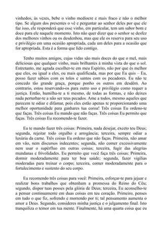 vinhedos, às vezes, bebe o vinho medíocre e mais fraco e não o melhor
tipo. Se algum dos presentes o vê e perguntar ao senhor deles por que ele
faz isso, ele responderá que esse vinho, em particular, tem um sabor bom e
doce para ele naquele momento. Isto não quer dizer que o senhor se desfez
dos melhores vinhos ou os desdenhou, mas que ele os reserva para seu uso
e privilégio em uma ocasião apropriada, cada um deles para a ocasião que
for apropriada. Esta é a forma que lido contigo.

     Tenho muitos amigos, cujas vidas são mais doces do que o mel, mais
deliciosas que qualquer vinho, mais brilhantes à minha vista do que o sol.
Entretanto, me agrada escolher-te em meu Espírito, não por que és melhor
que eles, ou igual a eles, ou mais qualificada, mas por que Eu quis – Eu,
posso fazer sábios com os tolos e santos com os pecadores. Eu não te
concedo tão grande graça, porque ponho os outros em desdém. Ao
contrario, estou reservando-os para outro uso e privilégio como requer a
justiça. Então, humilha-te a ti mesmo, de todas as formas, e não deixes
nada perturbar-te a não ser teus pecados. Ame a todos, mesmo aqueles que
parecem te odiar e difamar, pois eles estão apenas te proporcionando uma
melhor oportunidade para ganhares tua coroa! Três coisas Eu ordeno-te
que faças. Três coisas Eu mando que não faças. Três coisas Eu permito que
faças. Três coisas Eu recomendo-te fazer.

     Eu te mando fazer três coisas: Primeira, nada desejar, exceto teu Deus;
segunda, rejeitar todo orgulho e arrogância; terceira, sempre odiar a
luxúria da carne. Três coisas Eu ordeno que não faças. Primeira, não amar
em vão, nem discursos indecentes; segunda, não comer excessivamente
nem usar o supérfluo em outras coisas; terceira, fugir das alegrias
mundanas e frivolidades. Eu permito que você faça três coisas: Primeira,
dormir moderadamente para ter boa saúde; segunda, fazer vigílias
moderadas para treinar o corpo; terceira, comer moderadamente para o
fortalecimento e sustento do seu corpo.

     Eu recomendo três coisas para você: Primeira, esforçar-te para jejuar e
realizar bons trabalhos que obtenham a promessa do Reino do Céu;
segundo, dispor tuas posses pela glória de Deus; terceira, Eu aconselho-te
a pensar continuamente em duas coisas em teu coração. Primeiro, penses
em tudo o que fiz, sofrendo e morrendo por ti; tal pensamento aumenta o
amor a Deus. Segundo, consideres minha justiça e o julgamento final. Isto
tranquiliza o temor em tua mente. Finalmente, há uma quarta coisa que eu
 