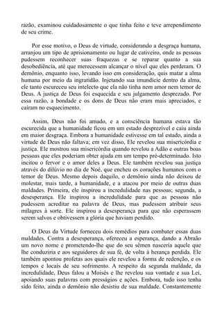 razão, examinou cuidadosamente o que tinha feito e teve arrependimento
de seu crime.

     Por esse motivo, o Deus de virtude, considerando a desgraça humana,
arranjou um tipo de aprisionamento ou lugar de cativeiro, onde as pessoas
pudessem reconhecer suas fraquezas e se reparar quanto a sua
desobediência, até que merecessem alcançar o nível que eles perderam. O
demônio, enquanto isso, levando isso em consideração, quis matar a alma
humana por meio da ingratidão. Injetando sua imundície dentro da alma,
ele tanto escureceu seu intelecto que ela não tinha nem amor nem temor de
Deus. A justiça de Deus foi esquecida e seu julgamento desprezado. Por
essa razão, a bondade e os dons de Deus não eram mais apreciados, e
caíram no esquecimento.

     Assim, Deus não foi amado, e a consciência humana estava tão
escurecida que a humanidade ficou em um estado desprezível e caiu ainda
em maior desgraça. Embora a humanidade estivesse em tal estado, ainda a
virtude de Deus não faltava; em vez disso, Ele revelou sua misericórdia e
justiça. Ele mostrou sua misericórdia quando revelou a Adão e outras boas
pessoas que eles poderiam obter ajuda em um tempo pré-determinado. Isto
incitou o fervor e o amor deles a Deus. Ele também revelou sua justiça
através do dilúvio no dia de Noé, que encheu os corações humanos com o
temor de Deus. Mesmo depois daquilo, o demônio ainda não deixou de
molestar, mais tarde, a humanidade, e a atacou por meio de outras duas
maldades. Primeira, ele inspirou a incredulidade nas pessoas; segunda, a
desesperança. Ele inspirou a incredulidade para que as pessoas não
pudessem acreditar na palavra de Deus, mas pudessem atribuir seus
milagres à sorte. Ele inspirou a desesperança para que não esperassem
serem salvos e obtivessem a glória que haviam perdido.

     O Deus da Virtude forneceu dois remédios para combater essas duas
maldades. Contra a desesperança, ofereceu a esperança, dando a Abraão
um novo nome e prometendo-lhe que do seu sêmen nasceria aquele que
lhe conduziria e aos seguidores de sua fé, de volta à herança perdida. Ele
também apontou profetas aos quais ele revelou a forma de redenção, e os
tempos e locais de seu sofrimento. A respeito da segunda maldade, da
incredulidade, Deus falou a Moisés e lhe revelou sua vontade e sua Lei,
apoiando suas palavras com presságios e ações. Embora, tudo isso tenha
sido feito, ainda o demônio não desistiu de sua maldade. Constantemente
 