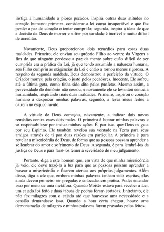 instiga a humanidade a piores pecados, inspira outras duas atitudes no
coração humano: primeira, considerar a lei como insuportável e que faz
perder a paz do coração o tentar cumpri-la; segunda, inspira a ideia de que
a decisão de Deus de morrer e sofrer por caridade é incrível e muito difícil
de acreditar.

     Novamente, Deus proporcionou dois remédios para essas duas
maldades. Primeiro, ele enviou seu próprio Filho ao ventre da Virgem a
fim de que ninguém perdesse a paz da mente sobre quão difícil de ser
cumprida era a prática da Lei, já que tendo assumido a natureza humana,
seu Filho cumpriu as exigências da Lei e então a tornou menos rigorosa. A
respeito da segunda maldade, Deus demonstrou a perfeição da virtude. O
Criador morreu pela criação, o justo pelos pecadores. Inocente, Ele sofreu
até a última gota, como tinha sido dito pelos profetas. Mesmo assim, a
perversidade do demônio não cessou, e novamente ele se levantou contra a
humanidade, inspirando mais duas maldades. Primeiro, inspirou o coração
humano a desprezar minhas palavras, segundo, a levar meus feitos a
caírem no esquecimento.

     A virtude de Deus começou, novamente, a indicar dois novos
remédios contra esses dois males. O primeiro é honrar minhas palavras e
se responsabilizar por imitar minhas ações. É, por isso, que Deus os guia
por seu Espírito. Ele também revelou sua vontade na Terra para seus
amigos através de ti por duas razões em particular. A primeira é para
revelar a misericórdia de Deus, de forma que as pessoas possam aprender a
se lembrar do amor e sofrimento de Deus. A segunda, é para lembrá-los da
justiça de Deus e para fazê-los temer a severidade do meu julgamento.

     Portanto, diga a este homem que, em vista de que minha misericórdia
já veio, ele deve trazê-la à luz para que as pessoas possam aprender a
buscar a misericórdia e ficarem atentas aos próprios julgamentos. Além
disso, diga a ele que, embora minhas palavras tenham sido escritas, elas
ainda devem primeiro ser pregadas e colocadas em prática. Podes entender
isso por meio de uma metáfora. Quando Moisés estava para receber a Lei,
um cajado foi feito e duas tabuas de pedras foram cortadas. Entretanto, ele
não fez milagres com o cajado até que houvesse uma necessidade e a
ocasião demandasse isso. Quando a hora certa chegou, houve uma
demonstração de milagres e minhas palavras foram provadas pelos feitos.
 