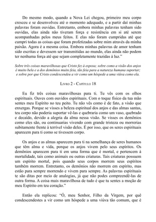 Do mesmo modo, quando a Nova Lei chegou, primeiro meu corpo
cresceu e se desenvolveu até o momento adequado, e a partir daí minhas
palavras foram ouvidas. Entretanto, embora minhas palavras tenham sido
ouvidas, elas ainda não tiveram força e resistência em si até serem
acompanhadas pelos meus feitos. E elas não foram cumpridas até que
cumpri todas as coisas que foram profetizadas sobre mim através da minha
paixão. Agora é a mesma coisa. Embora minhas palavras de amor tenham
sido escritas e devessem ser transmitidas ao mundo, elas ainda não podem
ter nenhuma força até que sejam completamente trazidas à luz.”

Sobre três coisas maravilhosas que Cristo fez à esposa; sobre como a visão dos anjos
é muito bela e a dos demônios muito feia, tão feia para a natureza humana suportar;
 e sobre por que Cristo condescendeu a vir como um hóspede a uma viúva como ela.

                              LIVRO 2 - CAPÍTULO 18

     Eu fiz três coisas maravilhosas para ti. Tu vês com os olhos
espirituais. Ouves com ouvidos espirituais. Com o toque físico da tua mão
sentes meu Espírito no teu peito. Tu não vês como é de fato, a visão que
enxergas. Porque se visses a beleza espiritual dos anjos e das almas santas,
teu corpo não poderia suportar vê-las e quebraria como um vaso, quebrado
e decaído, devido a alegria da alma nessa visão. Se visses os demônios
como eles são, ou continuarias vivendo com grande tristeza ou morrerias
subitamente frente à terrível visão deles. É por isso, que os seres espirituais
aparecem para ti como se tivessem corpo.

     Os anjos e as almas aparecem para ti na semelhança de seres humanos
que têm alma e vida, porque os anjos vivem pelo seus espíritos. Os
demônios aparecem para ti em uma forma que é mortal, e pertencem à
mortalidade, tais como animais ou outras criaturas. Tais criaturas possuem
um espírito mortal, pois quando seus corpos morrem seus espíritos
também morrem. Entretanto, os demônios não morrem em espírito, mas
estão para sempre morrendo e vivem para sempre. As palavras espirituais
te são ditas por meio de analogias, já que não podes compreendê-las de
outra forma. A coisa mais maravilhosa de tudo é que tu sentes a moção de
meu Espírito em teu coração.”

    Então ela replicou: “Ó, meu Senhor, Filho da Virgem, por quê
condescendestes a vir como um hóspede a uma viúva tão comum, que é
 